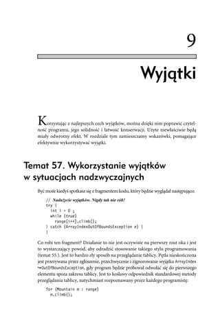 9
                                                        Wyjątki

   K    orzystając z najlepszych cech wyjątków, można dzięki nim poprawić czytel-
   ność programu, jego solidność i łatwość konserwacji. Użyte niewłaściwie będą
   miały odwrotny efekt. W rozdziale tym zamieszczamy wskazówki, pomagające
   efektywnie wykorzystywać wyjątki.



Temat 57. Wykorzystanie wyjątków
w sytuacjach nadzwyczajnych
   Być może kiedyś spotkasz się z fragmentem kodu, który będzie wyglądał następująco:
       // Nadużycie wyjątków. Nigdy tak nie rób!
       try {
         int i = 0 ;
         while (true)
           range[i++].climb();
       } catch (ArrayIndexOutOfBoundsException e) {
       }

   Co robi ten fragment? Działanie to nie jest oczywiste na pierwszy rzut oka i jest
   to wystarczający powód, aby odradzić stosowanie takiego stylu programowania
   (temat 55.). Jest to bardzo zły sposób na przeglądanie tablicy. Pętla nieskończona
   jest przerywana przez zgłoszenie, przechwycenie i zignorowanie wyjątku ArrayIndex
      OutOfBoundsException, gdy program będzie próbował odwołać się do pierwszego
   elementu spoza zakresu tablicy. Jest to koślawy odpowiednik standardowej metody
   przeglądania tablicy, natychmiast rozpoznawany przez każdego programistę:
       for (Mountain m : range)
         m.climb();
 