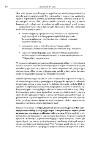 258                               ROZDZIAŁ 9. WYJĄTKI


      Skąd wziął się więc pomysł zastąpienia wypróbowanej metody przeglądania tablicy
      metodą wykorzystującą wyjątki? Jest to nieudolna próba poprawy wydajności,
      oparta o nieprawidłowe założenie, że maszyna wirtualna kontroluje dostęp do ele-
      mentów spoza zakresu tablicy przy wszystkich odwołaniach, więc zwykły test za-
      kończenia pętli — ukryty przez kompilator, ale nadal występujących w pętli for-each
      — jest nadmiarowy i powinien być usunięty. Założenie to powoduje wystąpienie
      trzech niekorzystnych zjawisk:
         • Ponieważ wyjątki są zaprojektowane do obsługi sytuacji wyjątkowych,
           implementacje JVM słabo optymalizują kod obsługi wyjątku.
           Tworzenie, zgłaszanie i przechwytywanie wyjątków to operacje
           stosunkowo kosztowne.
         • Umieszczenie kodu w bloku try-catch wyklucza niektóre
           optymalizacje, które nowoczesne maszyny wirtualne mogą zastosować.
         • Standardowa metoda przeglądania elementów tablicy niekoniecznie
           musi wykonywać nadmiarowe sprawdzenia — nowoczesne implementacje
           JVM potrafią to zoptymalizować.

      W rzeczywistości zaprezentowana metoda przeglądania tablicy z wykorzystaniem
      wyjątku na niemal wszystkich implementacjach JVM jest o wiele wolniejsza, niż
      metoda najczęściej wykorzystywana. Na moim komputerze kod, przeglądający
      stuelementową tablicę metodą wykorzystującą wyjątki, wykonywał się dwa razy
      dłużej niż fragment korzystający ze standardowej metody.

      Metoda wykorzystująca wyjątki nie tylko zaciemnia kod i spowalnia program,
      ale również nie gwarantuje poprawnej pracy. W przypadku wystąpienia całkowicie
      innego błędu metoda ta może zawieść bez żadnego ostrzeżenia, maskując błąd, co
      ogromnie skomplikuje proces uruchamiania programu. Załóżmy, że obliczenia wy-
      konywane w pętli zawierają błąd przekroczenia zakresu całkowicie innej tablicy.
      Jeżeli zostałaby wykorzystana standardowa metoda przeglądania tablicy, błąd ten
      spowodowałby zgłoszenie wyjątku, co z kolei natychmiast zakończyłoby wątek wy-
      generowaniem odpowiedniego komunikatu błędu. Jeżeli jednak zostanie użyta me-
      toda z przechwytywaniem wyjątku, to wyjątek związany z błędem zostanie mylnie
      zinterpretowany jako normalne zakończenie pętli.

      Przykład ten ilustruje, że wyjątki, tak jak ich nazwa wskazuje, powinny być wyko-
      rzystywane do obsługi sytuacji wyjątkowych — nie powinny być nigdy używane
      do sterowania normalnym przebiegiem kodu programu. Mówiąc ogólniej, powi-
      nieneś stosować standardowe, rozpoznawalne konstrukcje programowe zamiast
      sprytnych, stosowanych jedynie w celu osiągnięcia lepszej wydajności. Nawet, gdy
      zysk wydajności jest znaczny, może szybko zostać zniwelowany w kolejnych wersjach
      szybko rozwijających się implementacji JVM. Pozostaną jednak kłopoty przy usu-
      waniu subtelnych błędów, występujące w przypadku zastosowania sprytnych metod.
 