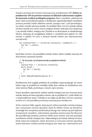 TEMAT 57. WYKORZYSTANIE WYJĄTKÓW W SYTUACJACH NADZWYCZAJNYCH                       259


Zasada ta powinna być również stosowana przy projektowaniu API. Dobrze za-
projektowane API nie powinno wymuszać na klientach wykorzystania wyjątków
do sterowania zwykłym przebiegiem programu. Klasa z metodami „zależnymi od
stanu”, które są wywoływane jedynie w określonych, nieprzewidywalnych warunkach,
powinny posiadać zwykle oddzielne metody „testujące stan”, czyli sprawdzające,
czy należy wywołać pierwszą metodę. Na przykład, klasa Iterator posiada zależną
od stanu metodę next, która zwraca następny element wyliczenia oraz skojarzoną
z nią metodę hasNext, testującą stan. Pozwala to na skorzystanie ze standardowego
idiomu, służącego do przeglądania kolekcji w standardowych pętlach for (jak
również w pętlach for-each, w których metoda hasNext jest wykorzystywana
wewnętrznie):
    for (Iterator<Foo> i = collection.iterator(); i.hasNext(); ) {
      Foo foo = i.next();
      // ...
    }

Jeżeli klasa Iterator nie posiadałaby metody hasNext, klient zostałby zmuszony do
skorzystania z poniższej metody:
    // Nie korzystaj z tej okropnej metody przeglądania kolekcji!
    try {
      Iterator<Foo> i = collection.iterator();
      while (true) {
        Foo foo = i.next();
        // ...
      }
    } catch (NoSuchElementException e) {
    }

Przedstawiony kod wygląda podobnie do przykładu rozpoczynającego ten temat.
Oprócz tego, że przykład jest rozwlekły, działa dużo wolniej niż standardowy oraz
może ukrywać błędy, pochodzące z innych części systemu.

Innym sposobem zapewnienia osobnej metody testującej stan jest zwracanie przez
metodę zależną od stanu specjalnej wartości, jak na przykład null, jeżeli obiekt jest
w nieprawidłowym stanie. Technika ta nie nadaje się dla klasy Iterator, ponieważ
wartość null jest prawidłową wartością zwracaną przez metodę next.

Warto wymienić kilka sugestii, dotyczących wyboru pomiędzy metodą testującą
stan i zwracaniem wartości specjalnej. Jeżeli do obiektu można się odwoływać
równolegle bez zewnętrznej synchronizacji lub jego stan zmienia się pod wpływem
zewnętrznych czynników, wykorzystanie specjalnej wartości może być kluczowe
dla prawidłowego działania, ponieważ obiekt może zmienić swój stan pomiędzy
wywołaniem metody testującej stan i odpowiadającej jej metody zależnej od stanu.
Jeżeli ważna jest wydajność, należy skorzystać ze zwracania wartości specjalnej
(jeżeli wykonanie osobnej metody testującej stan wiąże się z wykonaniem tych
 