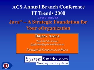 ACS Annual Branch Conference
IT Trends 2000
24-26 March 2000

Java – A Strategic Foundation for
Your eOrganization
TM

Rajeev Arora
Web http://talk.to/rajeev
Email rajeev@systemsmiths.com.au

Principal E-Commerce Architect

S y stem S m iths.co m
C re a tin g .com s yste m s

 