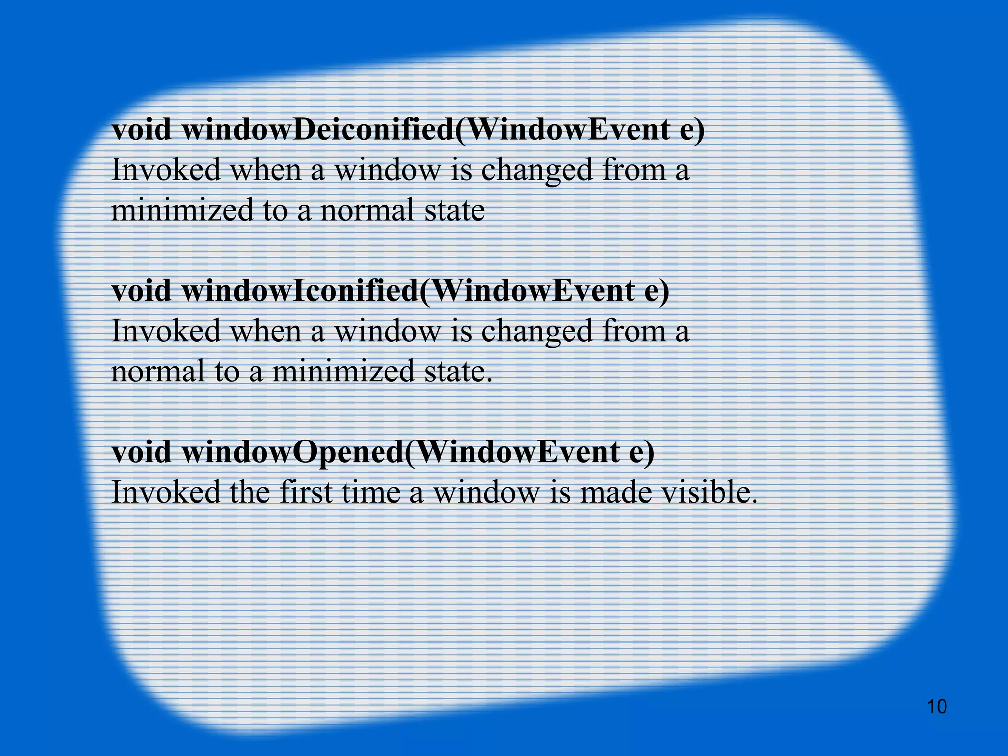 void windowDeiconified(WindowEvent e) Invoked when a window is changed from a minimized to a normal state void windowIconified(WindowEvent e) Invoked when a window is changed from a normal to a minimized state. void windowOpened(WindowEvent e) Invoked the first time a window is made visible. 10 