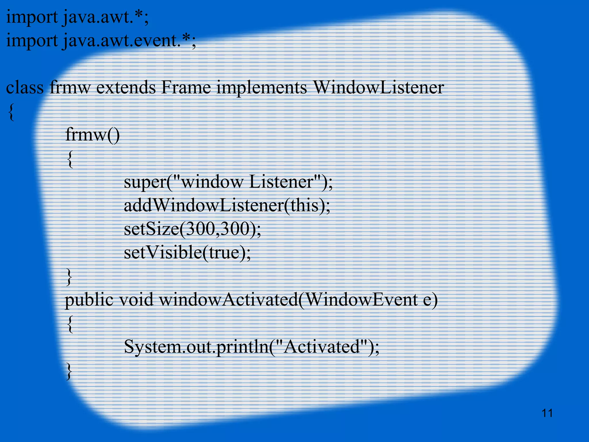 import java.awt.*; import java.awt.event.*; class frmw extends Frame implements WindowListener { frmw() { super("window Listener"); addWindowListener(this); setSize(300,300); setVisible(true); } public void windowActivated(WindowEvent e) { System.out.println("Activated"); } 11 