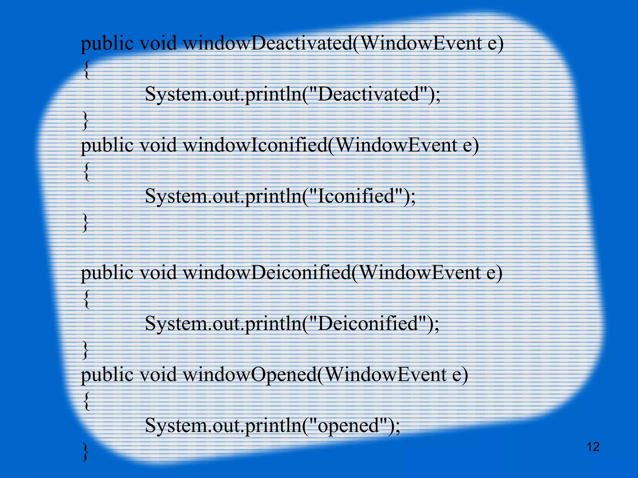 public void windowDeactivated(WindowEvent e) { System.out.println("Deactivated"); } public void windowIconified(WindowEvent e) { System.out.println("Iconified"); } public void windowDeiconified(WindowEvent e) { System.out.println("Deiconified"); } public void windowOpened(WindowEvent e) { System.out.println("opened"); } 12 