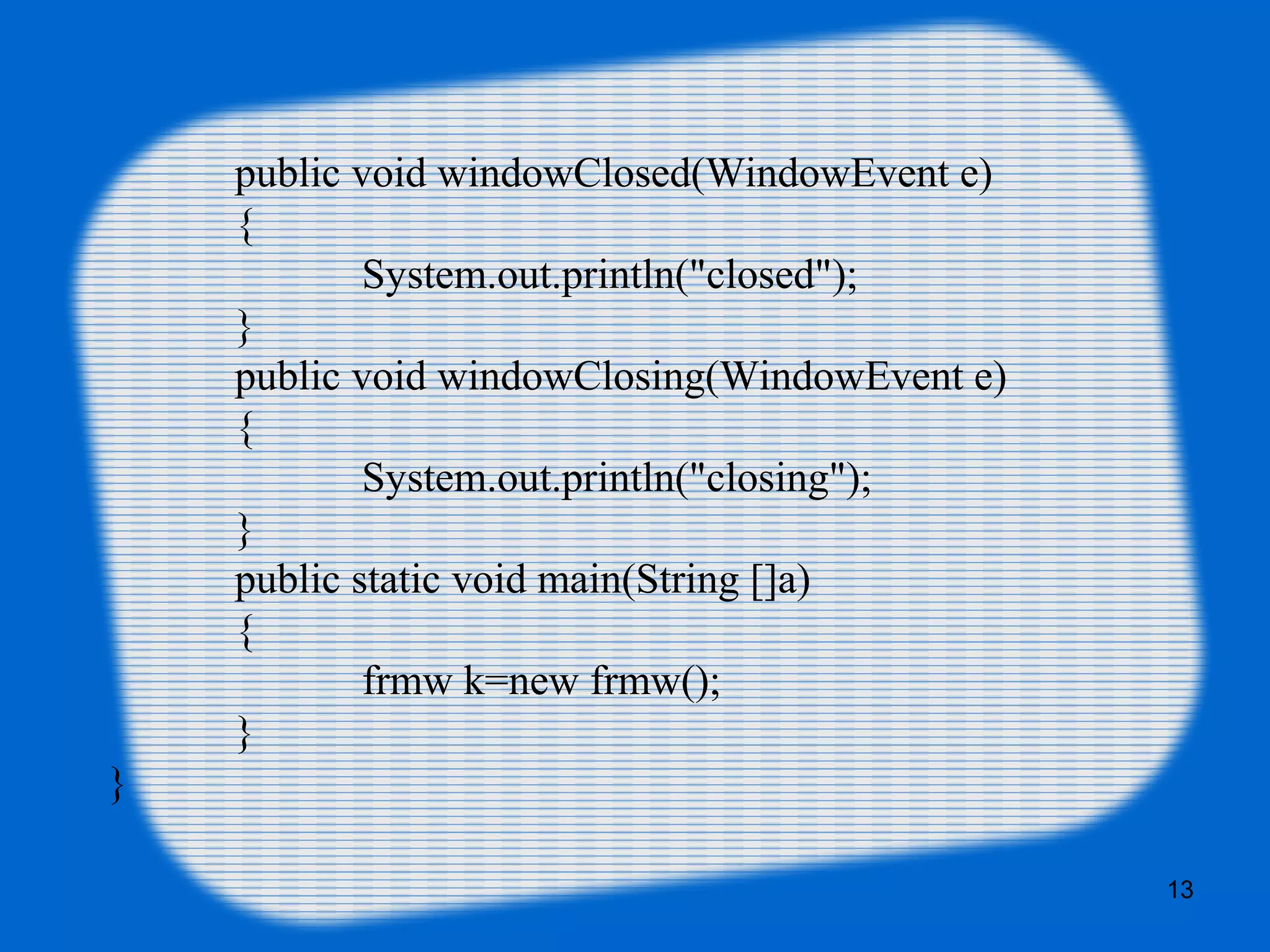 public void windowClosed(WindowEvent e) { System.out.println("closed"); } public void windowClosing(WindowEvent e) { System.out.println("closing"); } public static void main(String []a) { frmw k=new frmw(); } } 13 