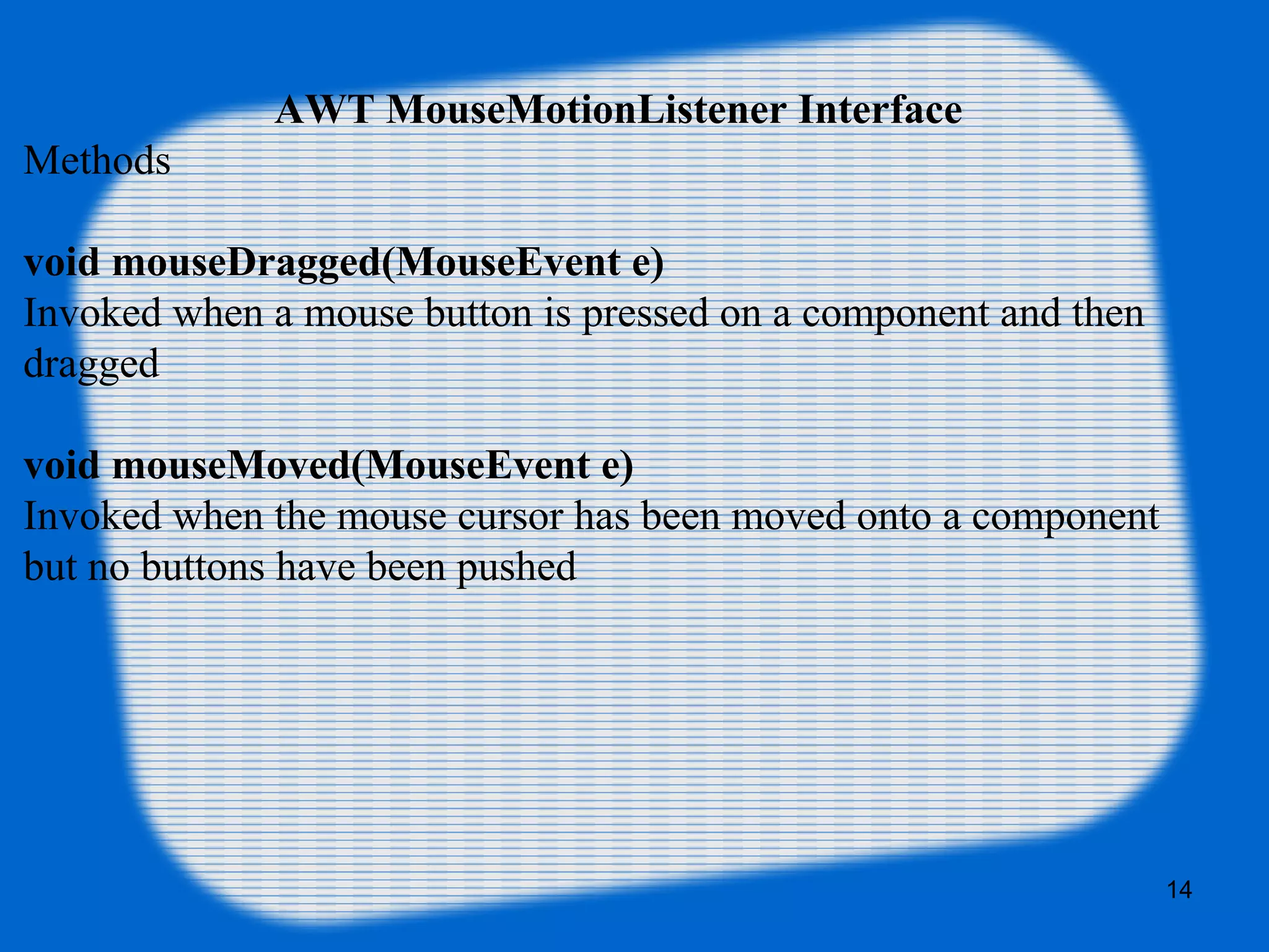 AWT MouseMotionListener Interface Methods void mouseDragged(MouseEvent e) Invoked when a mouse button is pressed on a component and then dragged void mouseMoved(MouseEvent e) Invoked when the mouse cursor has been moved onto a component but no buttons have been pushed 14 