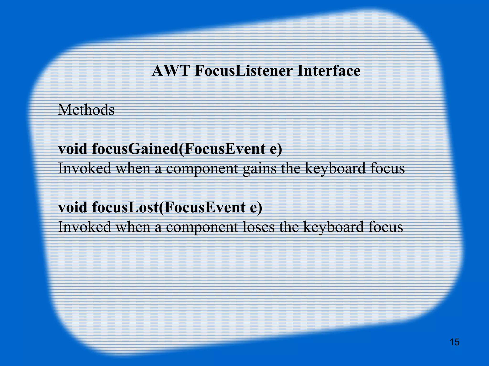 AWT FocusListener Interface Methods void focusGained(FocusEvent e) Invoked when a component gains the keyboard focus void focusLost(FocusEvent e) Invoked when a component loses the keyboard focus 15 