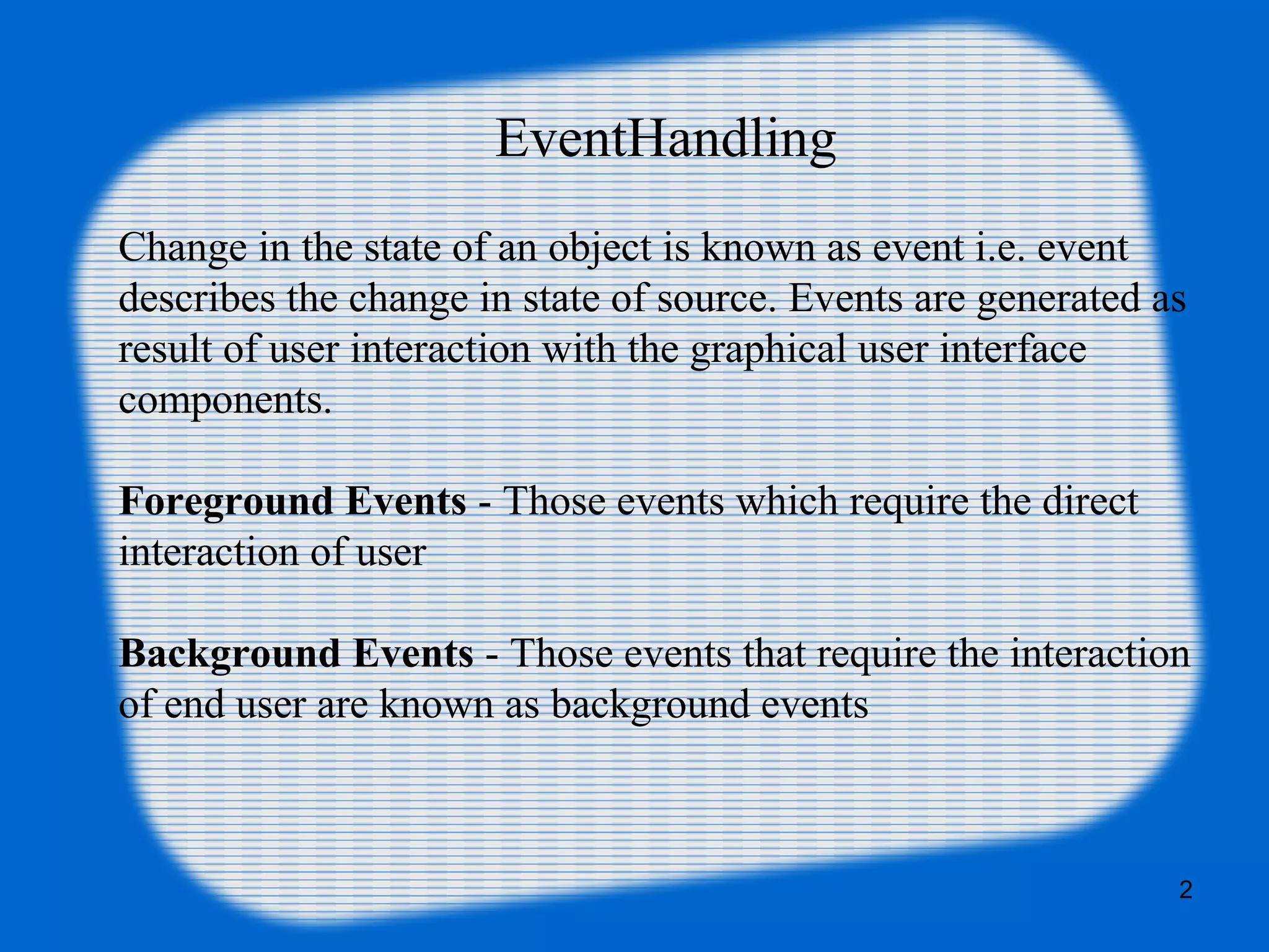 EventHandling Change in the state of an object is known as event i.e. event describes the change in state of source. Events are generated as result of user interaction with the graphical user interface components. Foreground Events - Those events which require the direct interaction of user Background Events - Those events that require the interaction of end user are known as background events 2 