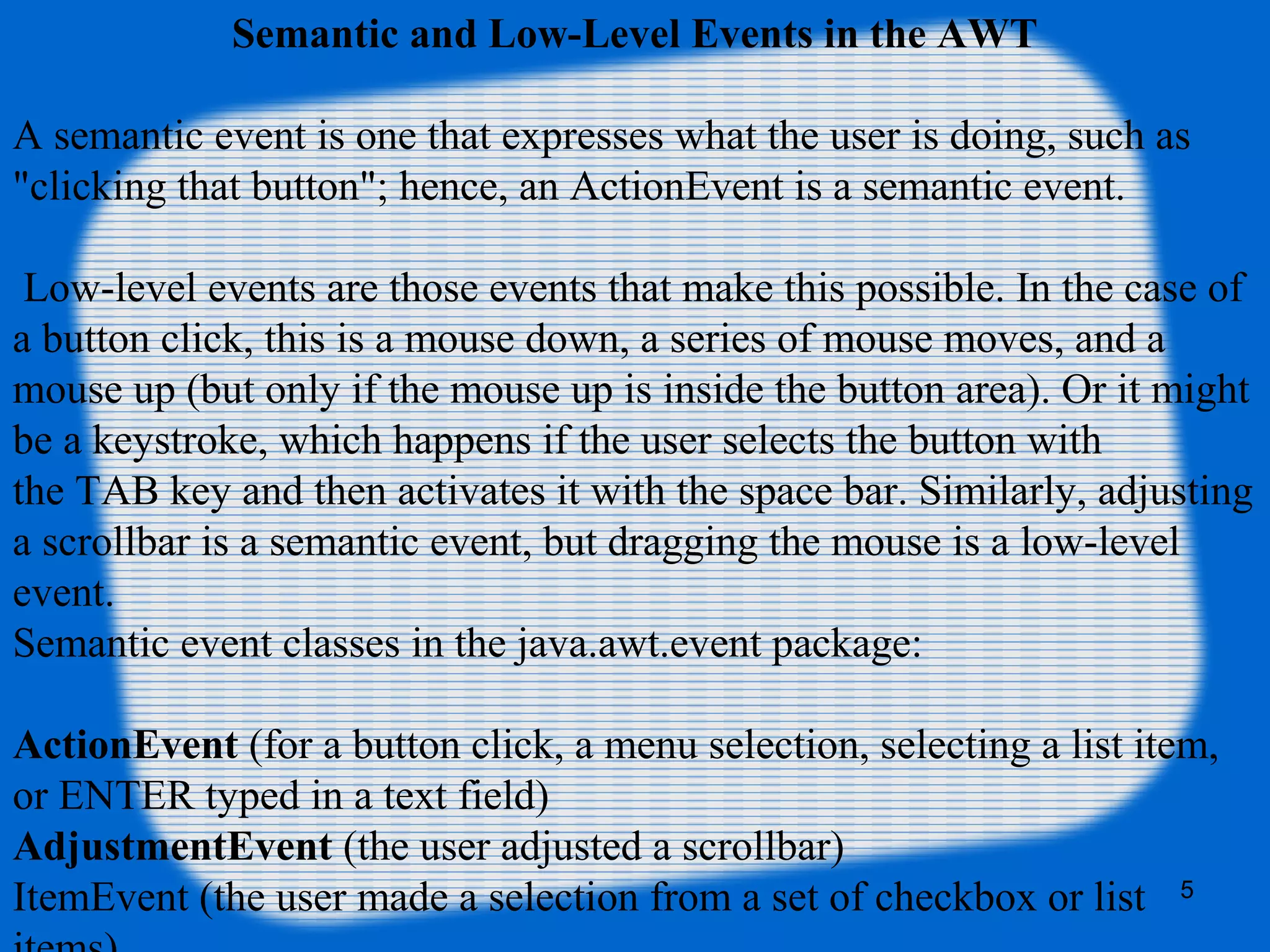 5 Semantic and Low-Level Events in the AWT A semantic event is one that expresses what the user is doing, such as "clicking that button"; hence, an ActionEvent is a semantic event. Low-level events are those events that make this possible. In the case of a button click, this is a mouse down, a series of mouse moves, and a mouse up (but only if the mouse up is inside the button area). Or it might be a keystroke, which happens if the user selects the button with the TAB key and then activates it with the space bar. Similarly, adjusting a scrollbar is a semantic event, but dragging the mouse is a low-level event. Semantic event classes in the java.awt.event package: ActionEvent (for a button click, a menu selection, selecting a list item, or ENTER typed in a text field) AdjustmentEvent (the user adjusted a scrollbar) ItemEvent (the user made a selection from a set of checkbox or list 