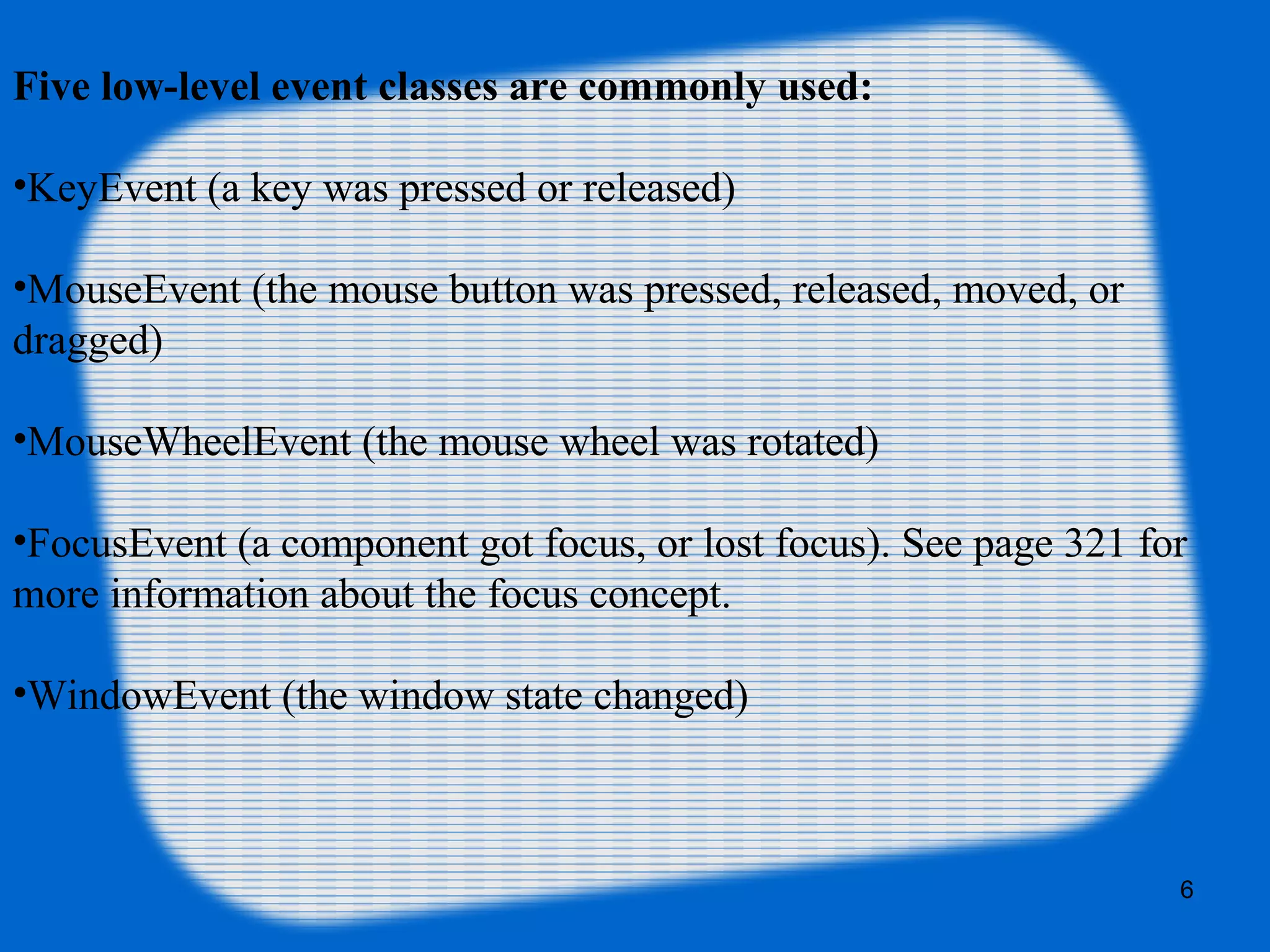 6 Five low-level event classes are commonly used: •KeyEvent (a key was pressed or released) •MouseEvent (the mouse button was pressed, released, moved, or dragged) •MouseWheelEvent (the mouse wheel was rotated) •FocusEvent (a component got focus, or lost focus). See page 321 for more information about the focus concept. •WindowEvent (the window state changed) 