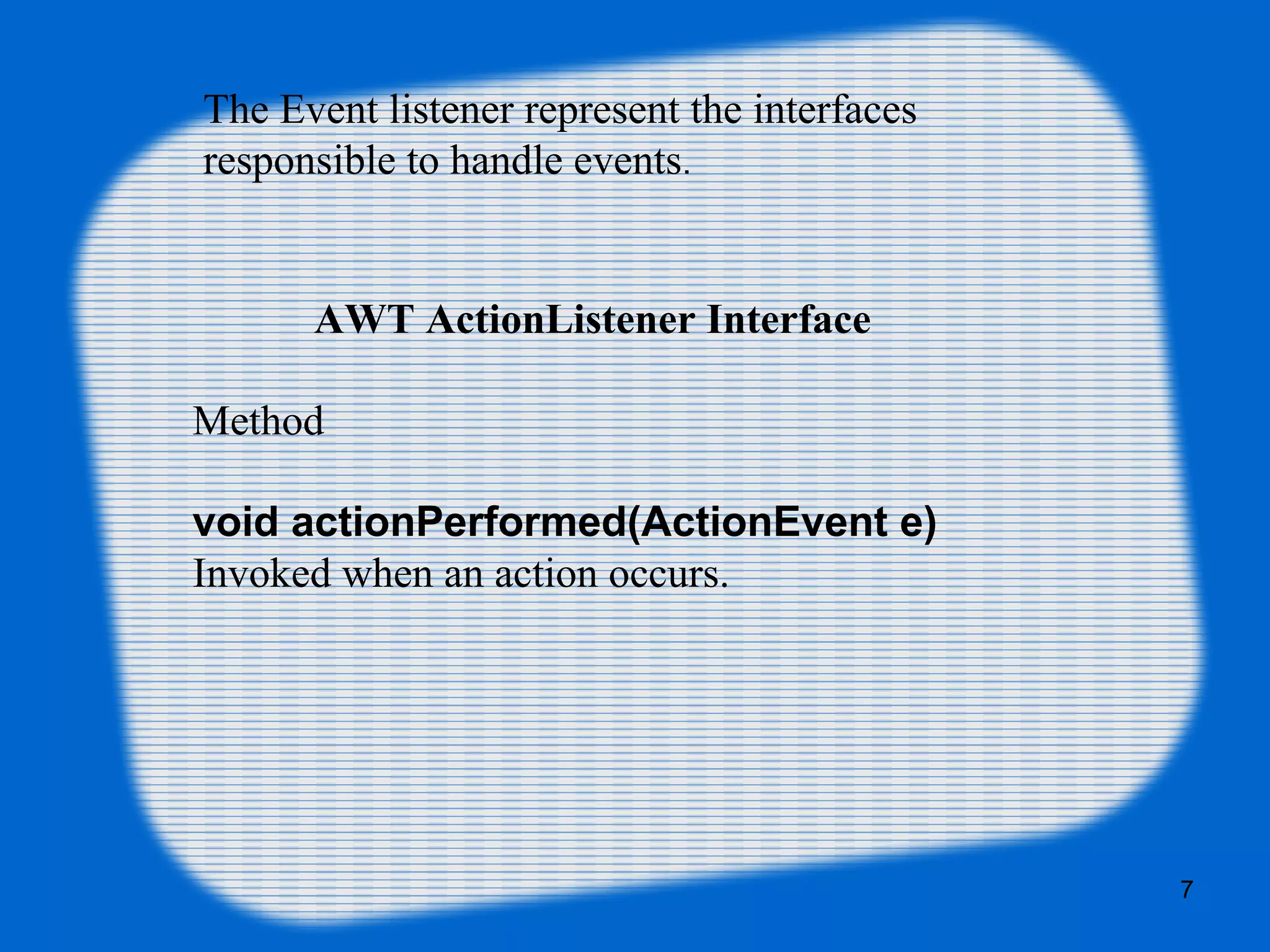 AWT ActionListener Interface Method void actionPerformed(ActionEvent e) Invoked when an action occurs. The Event listener represent the interfaces responsible to handle events. 7 