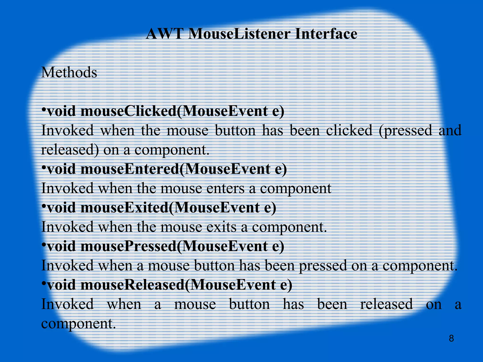 AWT MouseListener Interface Methods •void mouseClicked(MouseEvent e) Invoked when the mouse button has been clicked (pressed and released) on a component. •void mouseEntered(MouseEvent e) Invoked when the mouse enters a component •void mouseExited(MouseEvent e) Invoked when the mouse exits a component. •void mousePressed(MouseEvent e) Invoked when a mouse button has been pressed on a component. •void mouseReleased(MouseEvent e) Invoked when a mouse button has been released on a component. . 8 