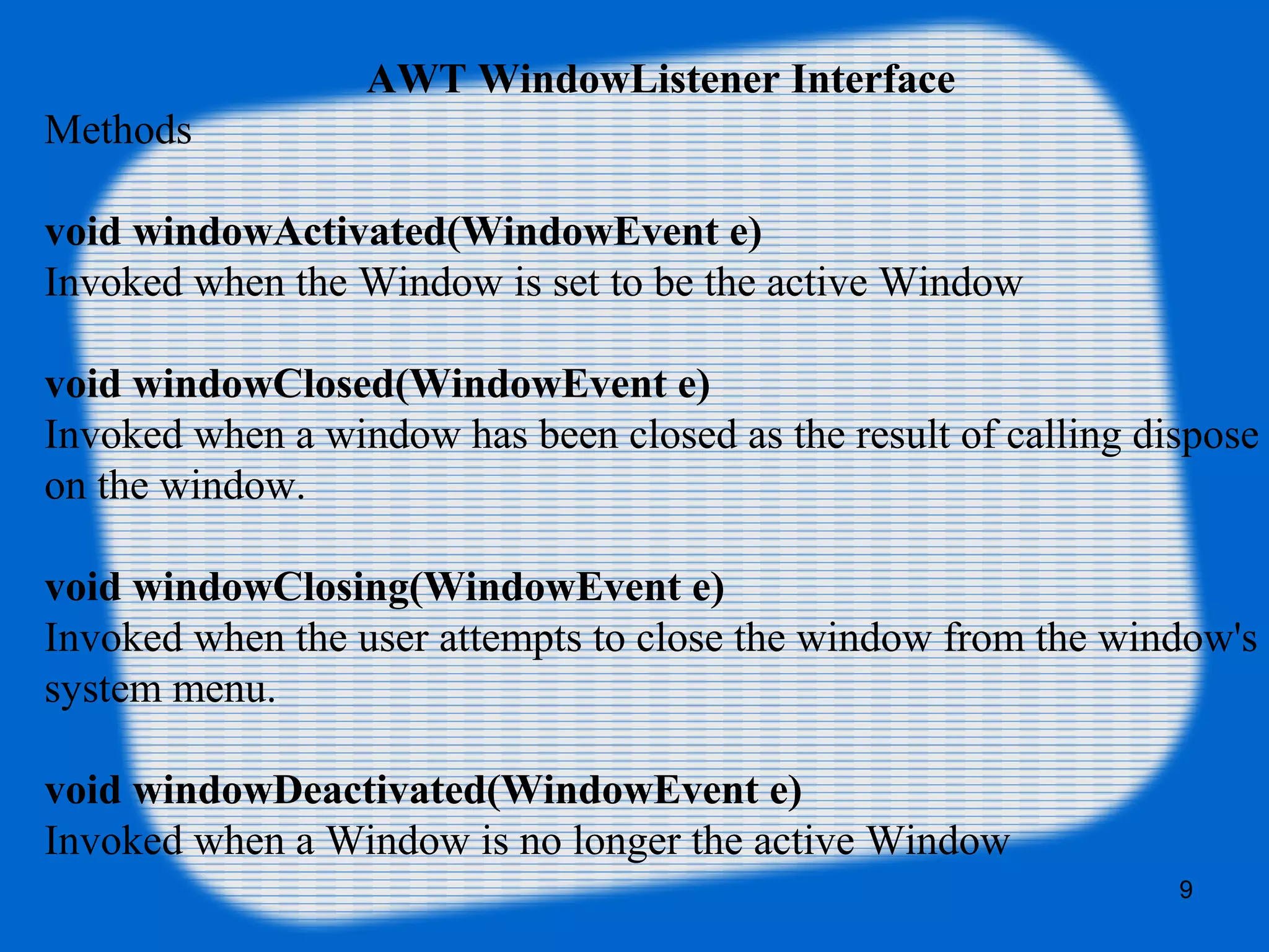 AWT WindowListener Interface Methods void windowActivated(WindowEvent e) Invoked when the Window is set to be the active Window void windowClosed(WindowEvent e) Invoked when a window has been closed as the result of calling dispose on the window. void windowClosing(WindowEvent e) Invoked when the user attempts to close the window from the window's system menu. void windowDeactivated(WindowEvent e) Invoked when a Window is no longer the active Window 9 