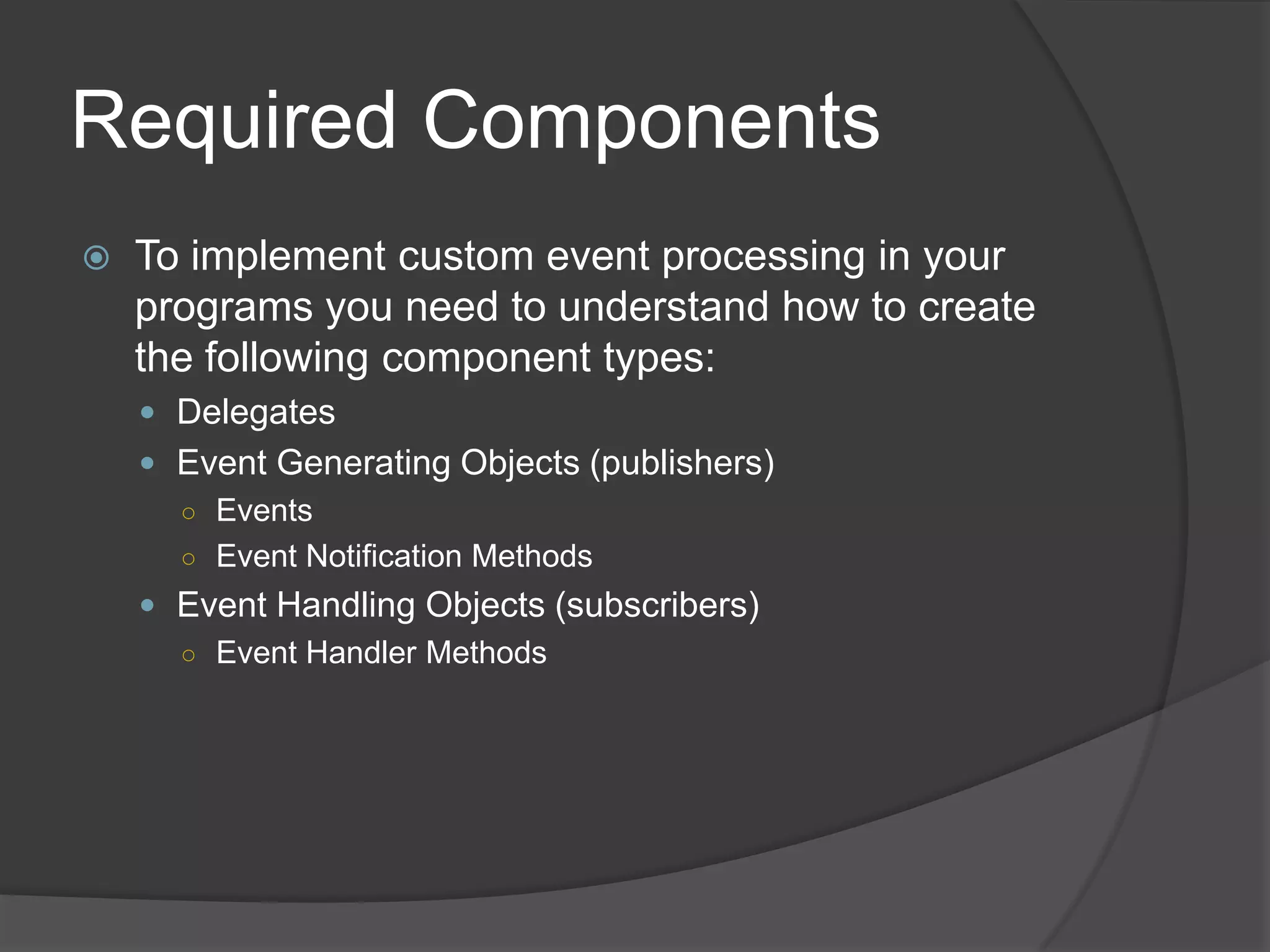 Required Components
   To implement custom event processing in your
    programs you need to understand how to create
    the following component types:
     Delegates
     Event Generating Objects (publishers)
      ○ Events
      ○ Event Notification Methods
     Event Handling Objects (subscribers)
      ○ Event Handler Methods
 