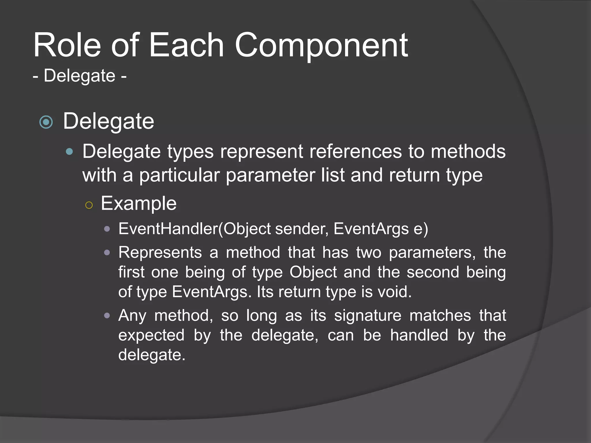 Role of Each Component
- Delegate -

   Delegate
     Delegate types represent references to methods
      with a particular parameter list and return type
      ○ Example
         EventHandler(Object sender, EventArgs e)
         Represents a method that has two parameters, the
          first one being of type Object and the second being
          of type EventArgs. Its return type is void.
         Any method, so long as its signature matches that
          expected by the delegate, can be handled by the
          delegate.
 