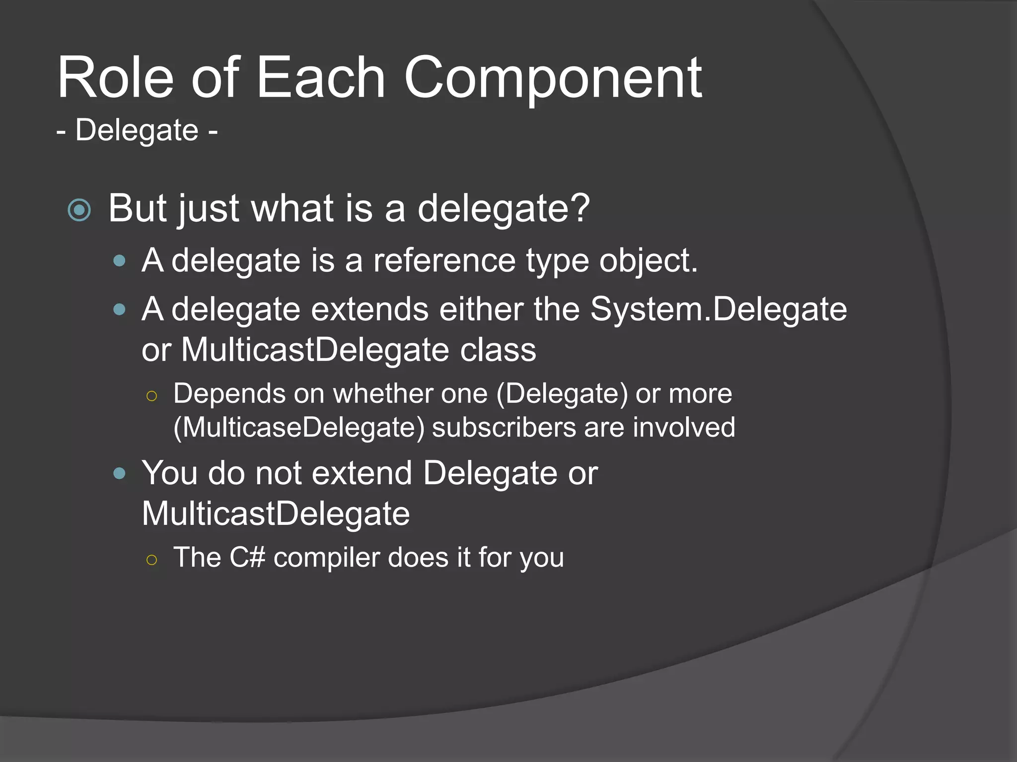Role of Each Component
- Delegate -

   But just what is a delegate?
     A delegate is a reference type object.
     A delegate extends either the System.Delegate
      or MulticastDelegate class
      ○ Depends on whether one (Delegate) or more
        (MulticaseDelegate) subscribers are involved
     You do not extend Delegate or
      MulticastDelegate
      ○ The C# compiler does it for you
 