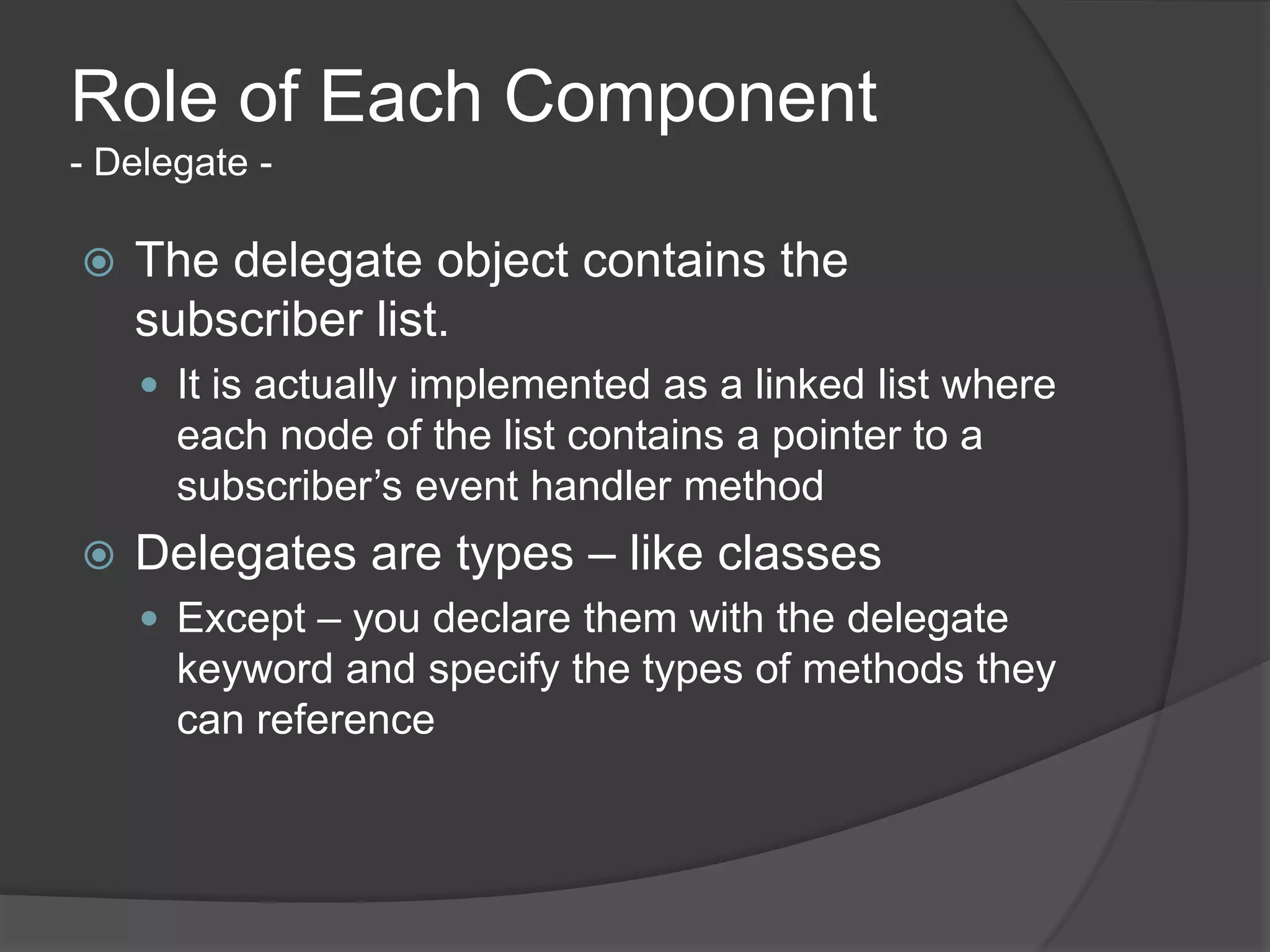 Role of Each Component
- Delegate -

   The delegate object contains the
    subscriber list.
     It is actually implemented as a linked list where
      each node of the list contains a pointer to a
      subscriber’s event handler method
   Delegates are types – like classes
     Except – you declare them with the delegate
      keyword and specify the types of methods they
      can reference
 