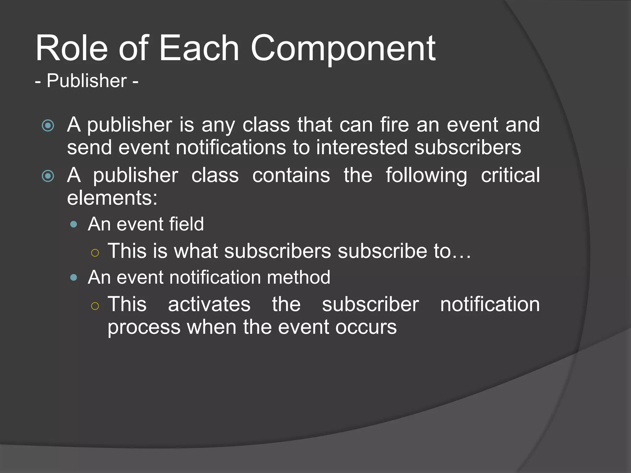 Role of Each Component
- Publisher -

   A publisher is any class that can fire an event and
    send event notifications to interested subscribers
   A publisher class contains the following critical
    elements:
     An event field
      ○ This is what subscribers subscribe to…
     An event notification method
      ○ This   activates the subscriber notification
         process when the event occurs
 