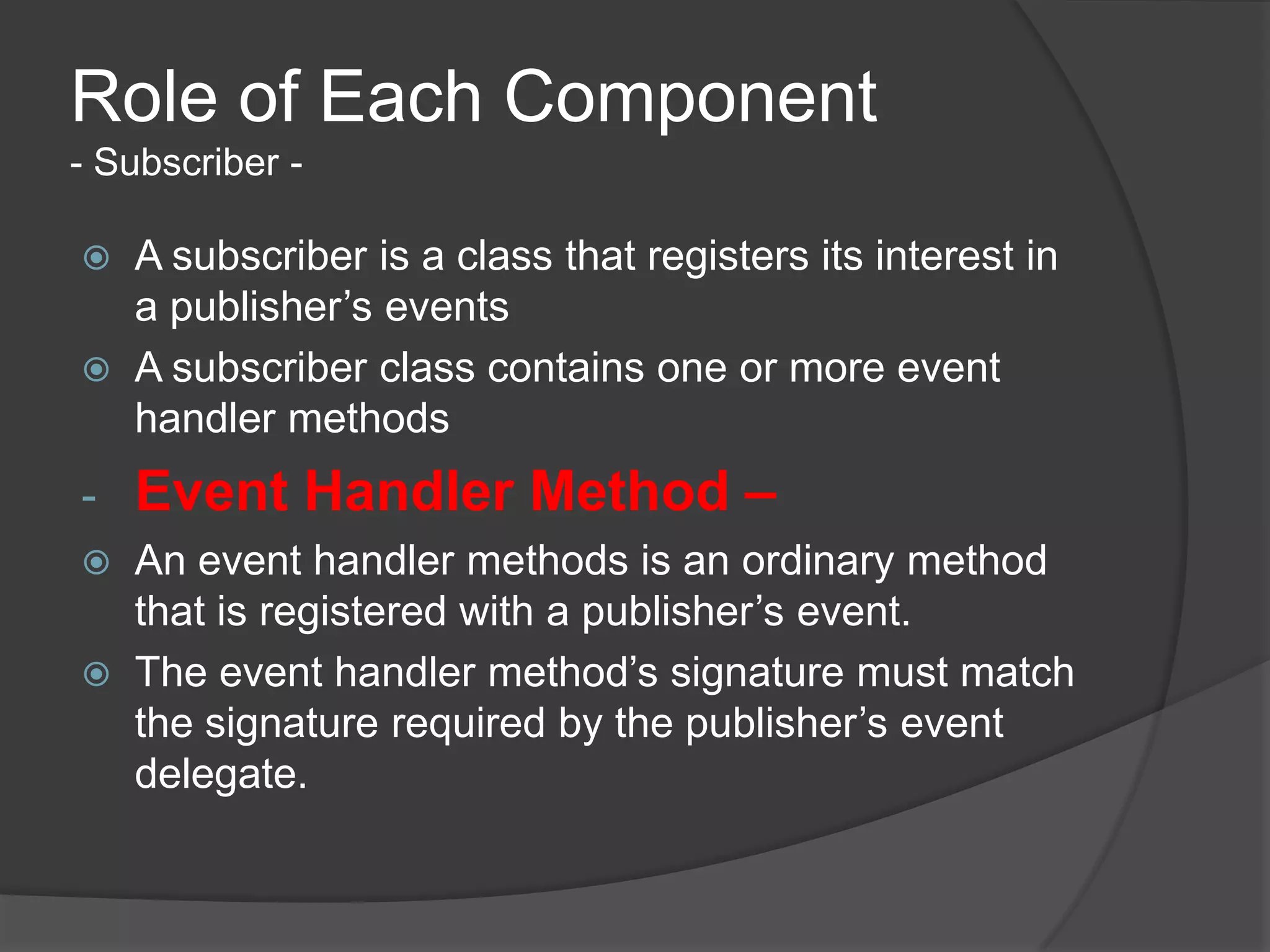 Role of Each Component
- Subscriber -

   A subscriber is a class that registers its interest in
    a publisher’s events
   A subscriber class contains one or more event
    handler methods
-   Event Handler Method –
   An event handler methods is an ordinary method
    that is registered with a publisher’s event.
   The event handler method’s signature must match
    the signature required by the publisher’s event
    delegate.
 