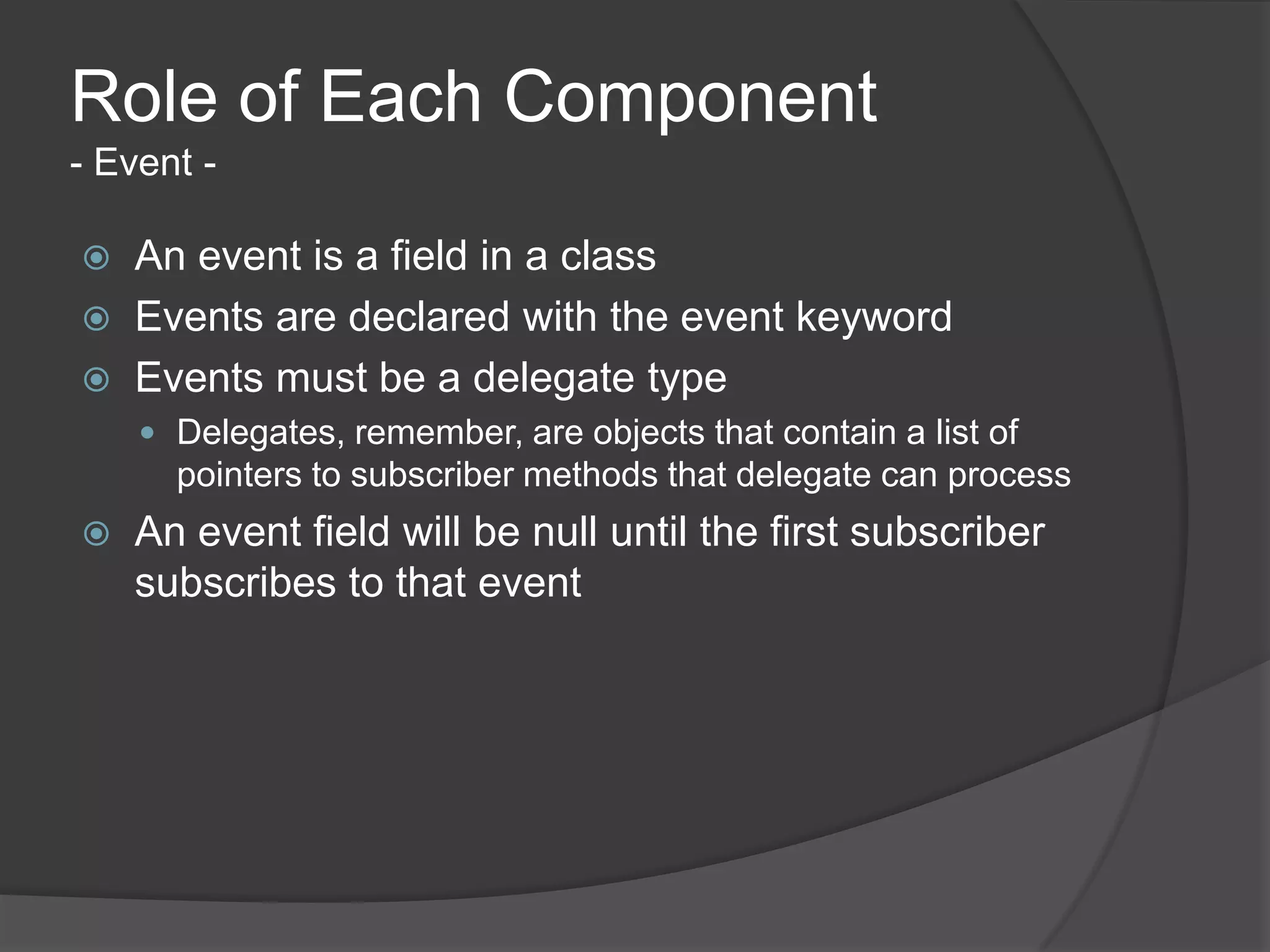 Role of Each Component
- Event -

   An event is a field in a class
   Events are declared with the event keyword
   Events must be a delegate type
     Delegates, remember, are objects that contain a list of
      pointers to subscriber methods that delegate can process
   An event field will be null until the first subscriber
    subscribes to that event
 