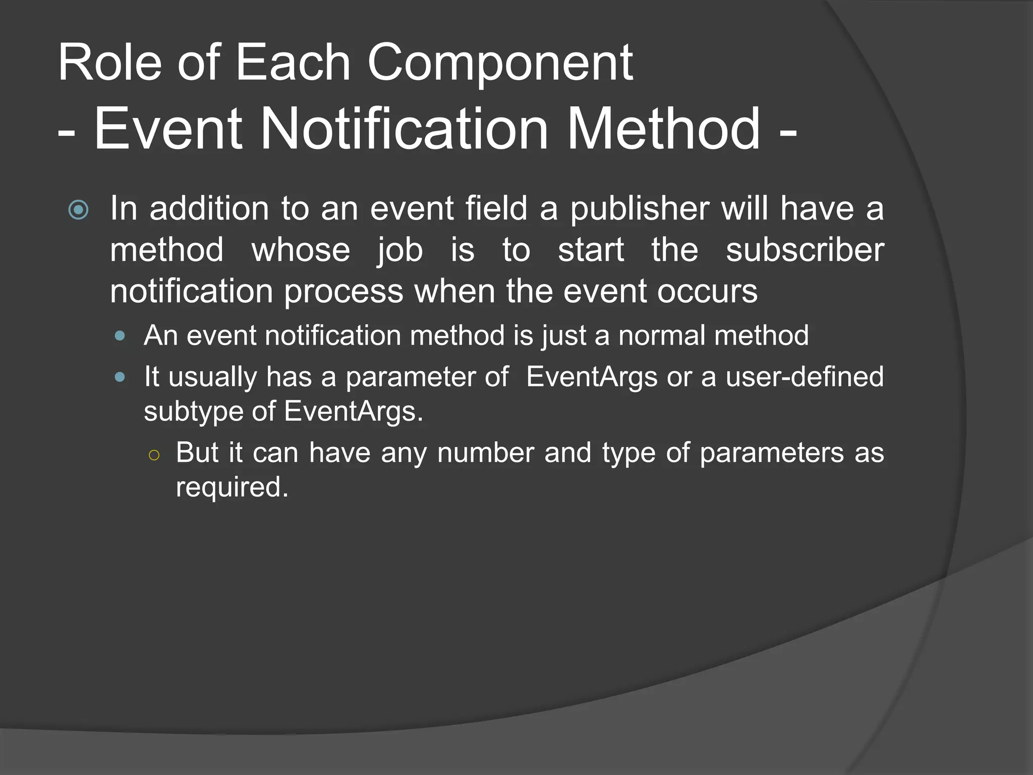 Role of Each Component
- Event Notification Method -
   In addition to an event field a publisher will have a
    method whose job is to start the subscriber
    notification process when the event occurs
     An event notification method is just a normal method
     It usually has a parameter of EventArgs or a user-defined
      subtype of EventArgs.
      ○ But it can have any number and type of parameters as
        required.
 