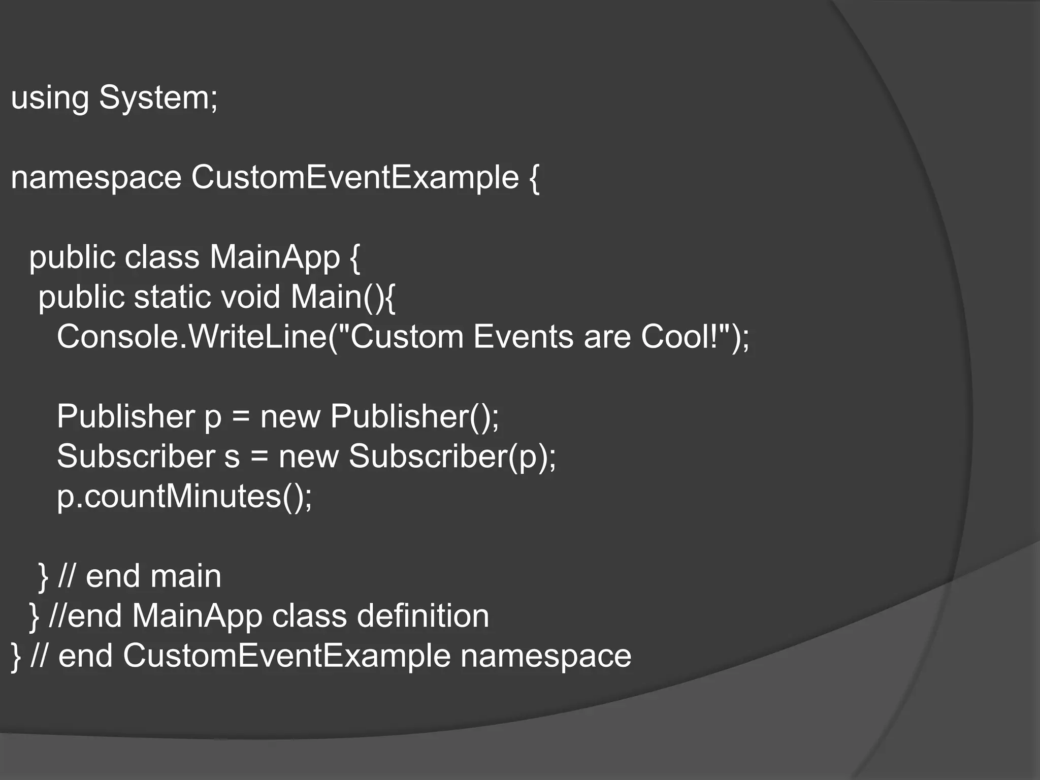 using System;

namespace CustomEventExample {

 public class MainApp {
 public static void Main(){
  Console.WriteLine("Custom Events are Cool!");

  Publisher p = new Publisher();
  Subscriber s = new Subscriber(p);
  p.countMinutes();

   } // end main
  } //end MainApp class definition
} // end CustomEventExample namespace
 