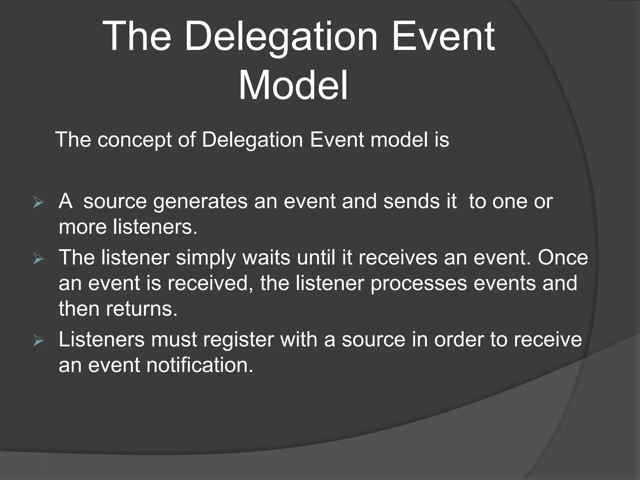 The Delegation Event
              Model
    The concept of Delegation Event model is

   A source generates an event and sends it to one or
    more listeners.
   The listener simply waits until it receives an event. Once
    an event is received, the listener processes events and
    then returns.
   Listeners must register with a source in order to receive
    an event notification.
 