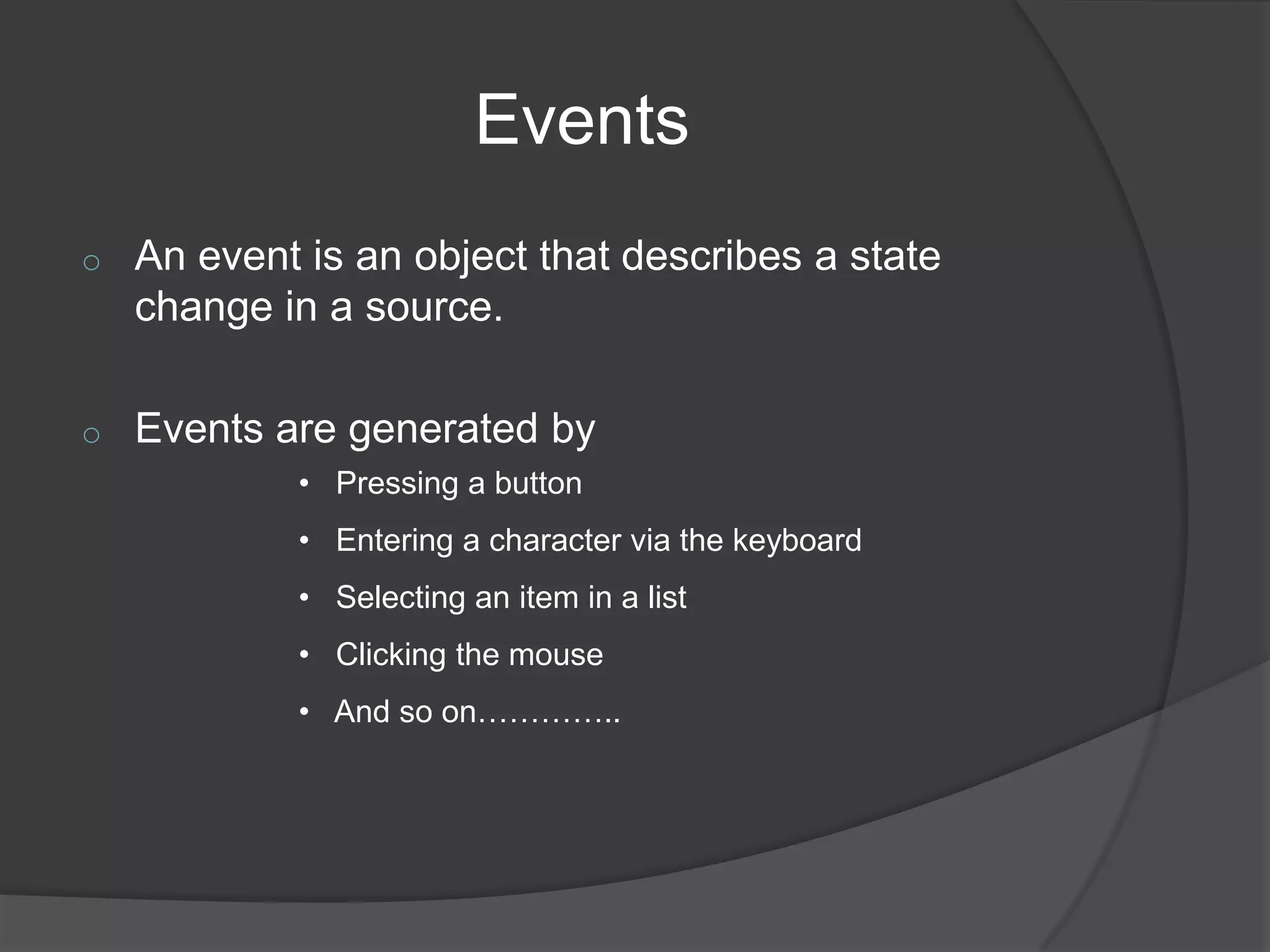 Events
o   An event is an object that describes a state
    change in a source.

o   Events are generated by
            • Pressing a button
            • Entering a character via the keyboard
            • Selecting an item in a list
            • Clicking the mouse
            • And so on…………..
 