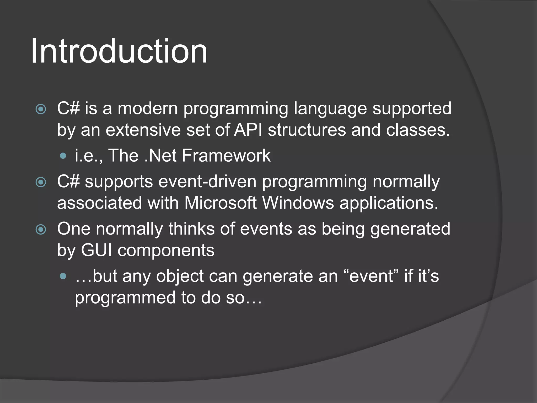 Introduction
   C# is a modern programming language supported
    by an extensive set of API structures and classes.
     i.e., The .Net Framework
   C# supports event-driven programming normally
    associated with Microsoft Windows applications.
   One normally thinks of events as being generated
    by GUI components
     …but any object can generate an “event” if it’s
      programmed to do so…
 