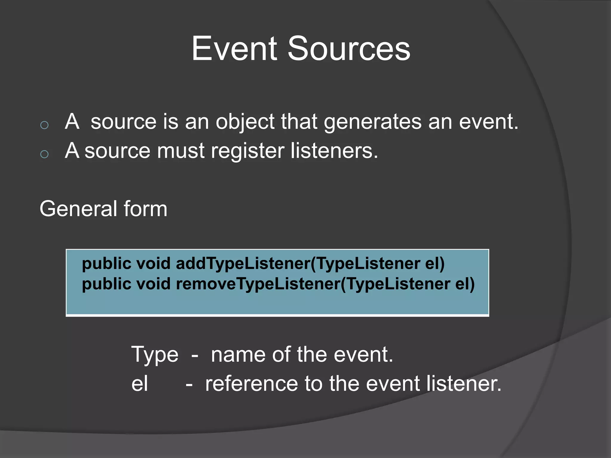 Event Sources

o   A source is an object that generates an event.
o   A source must register listeners.

General form

     public void addTypeListener(TypeListener el)
     public void removeTypeListener(TypeListener el)



          Type - name of the event.
          el   - reference to the event listener.
 