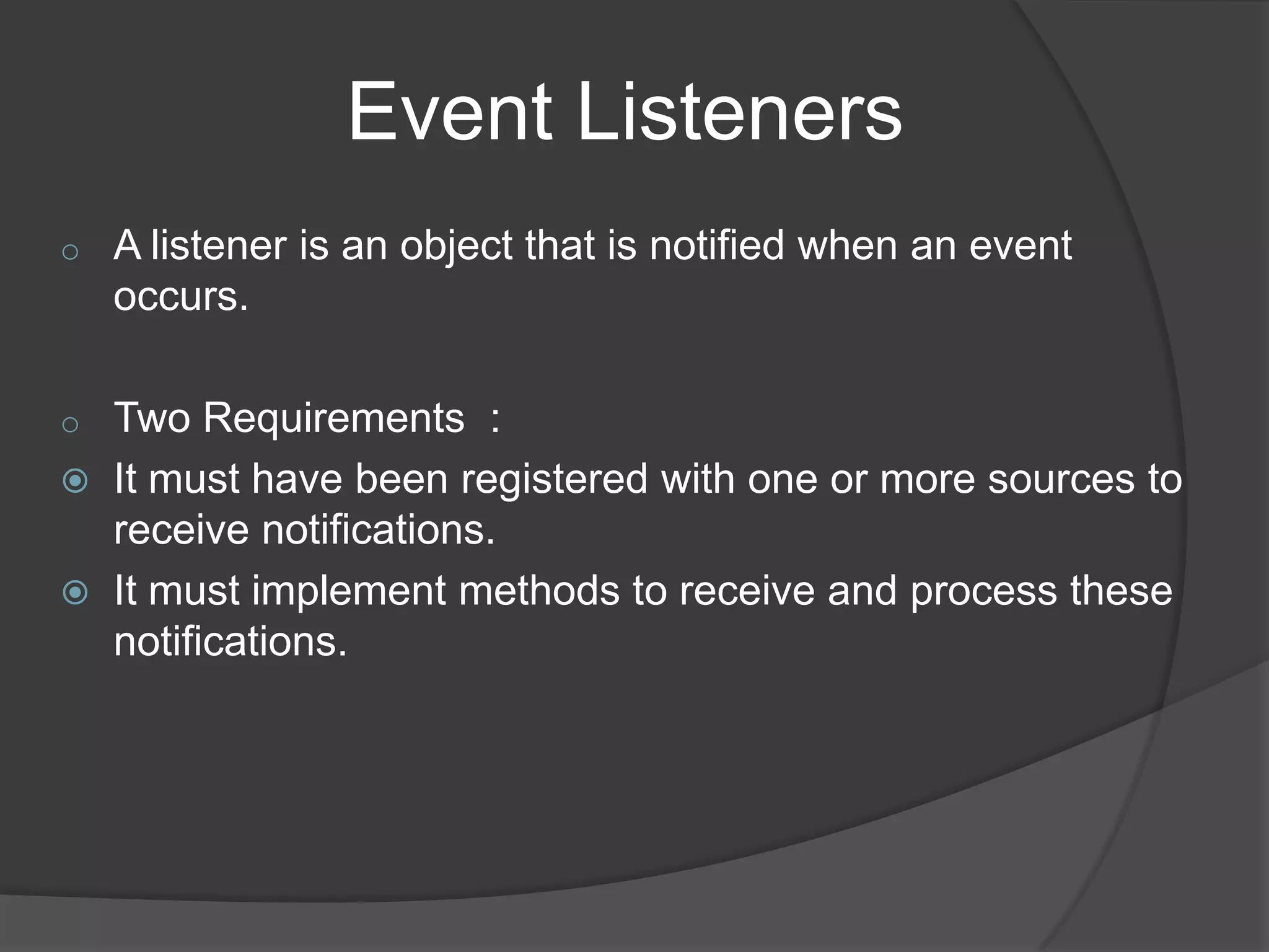 Event Listeners
o   A listener is an object that is notified when an event
    occurs.

o   Two Requirements :
   It must have been registered with one or more sources to
    receive notifications.
   It must implement methods to receive and process these
    notifications.
 