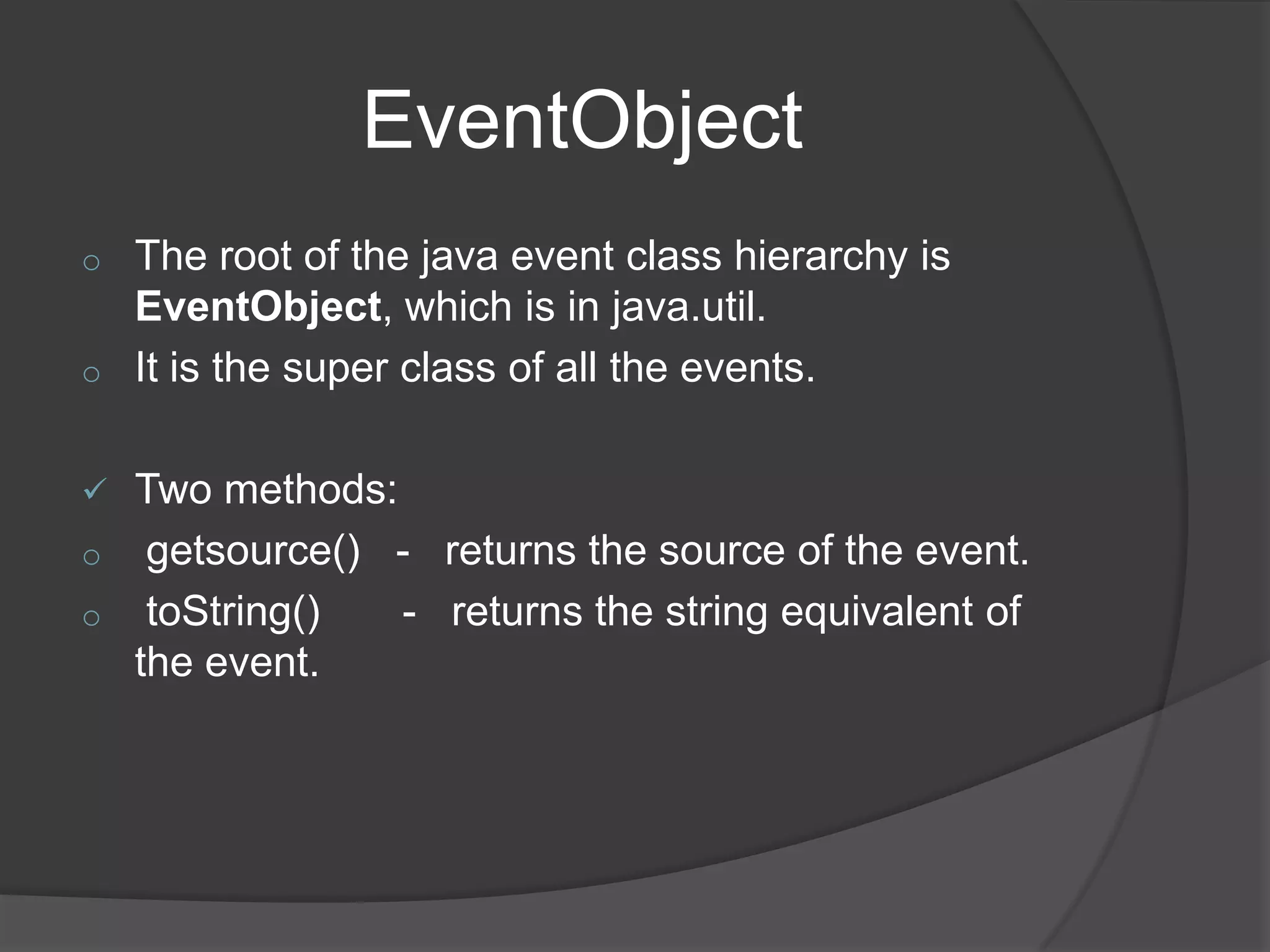 EventObject
o   The root of the java event class hierarchy is
    EventObject, which is in java.util.
o   It is the super class of all the events.

 Two methods:
o getsource() - returns the source of the event.
o toString()   - returns the string equivalent of
  the event.
 