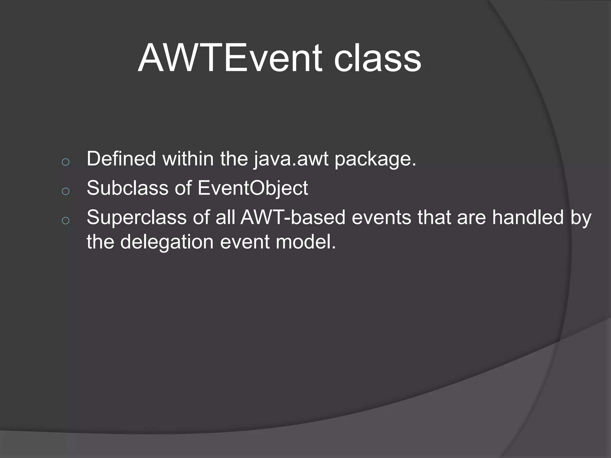 AWTEvent class

o   Defined within the java.awt package.
o   Subclass of EventObject
o   Superclass of all AWT-based events that are handled by
    the delegation event model.
 