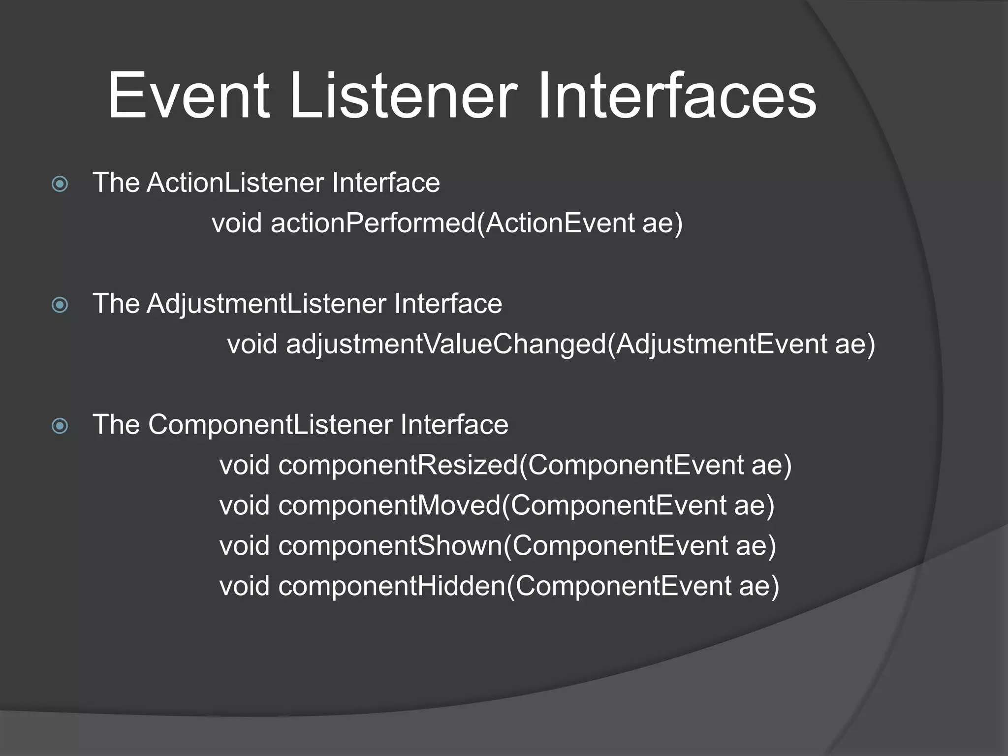 Event Listener Interfaces
   The ActionListener Interface
             void actionPerformed(ActionEvent ae)

   The AdjustmentListener Interface
              void adjustmentValueChanged(AdjustmentEvent ae)

   The ComponentListener Interface
            void componentResized(ComponentEvent ae)
            void componentMoved(ComponentEvent ae)
            void componentShown(ComponentEvent ae)
            void componentHidden(ComponentEvent ae)
 
