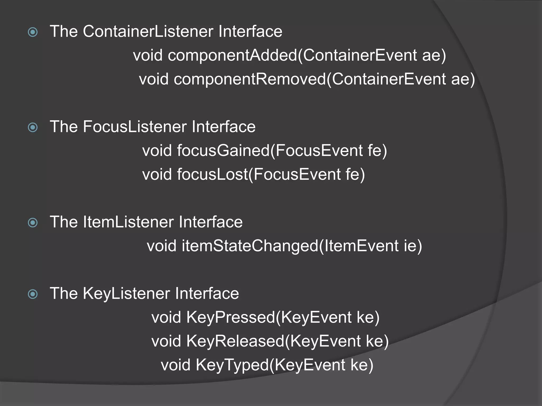    The ContainerListener Interface
              void componentAdded(ContainerEvent ae)
               void componentRemoved(ContainerEvent ae)

   The FocusListener Interface
               void focusGained(FocusEvent fe)
               void focusLost(FocusEvent fe)

   The ItemListener Interface
                 void itemStateChanged(ItemEvent ie)

   The KeyListener Interface
                 void KeyPressed(KeyEvent ke)
                 void KeyReleased(KeyEvent ke)
                  void KeyTyped(KeyEvent ke)
 