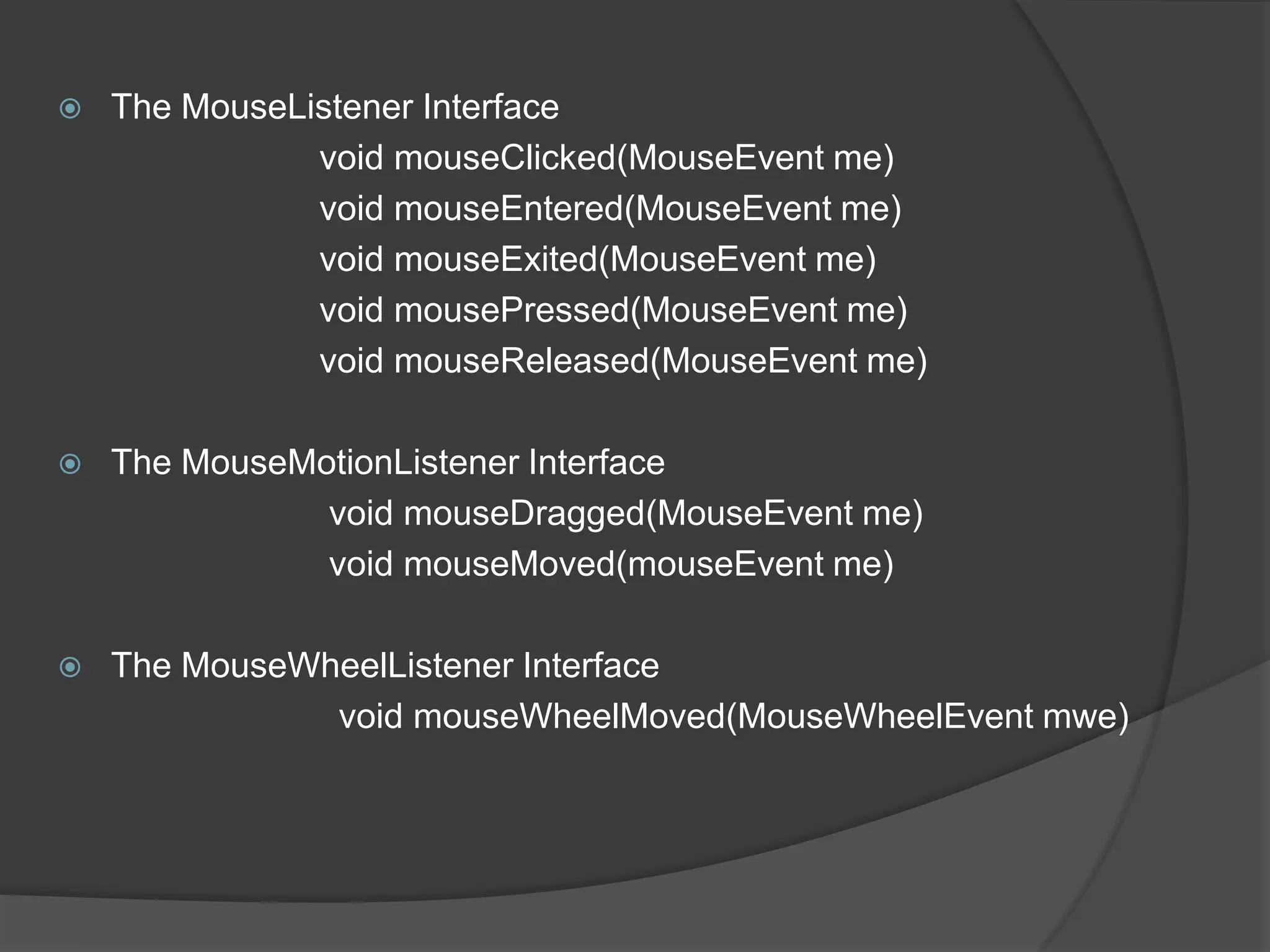    The MouseListener Interface
               void mouseClicked(MouseEvent me)
               void mouseEntered(MouseEvent me)
               void mouseExited(MouseEvent me)
               void mousePressed(MouseEvent me)
               void mouseReleased(MouseEvent me)

   The MouseMotionListener Interface
               void mouseDragged(MouseEvent me)
               void mouseMoved(mouseEvent me)

   The MouseWheelListener Interface
               void mouseWheelMoved(MouseWheelEvent mwe)
 