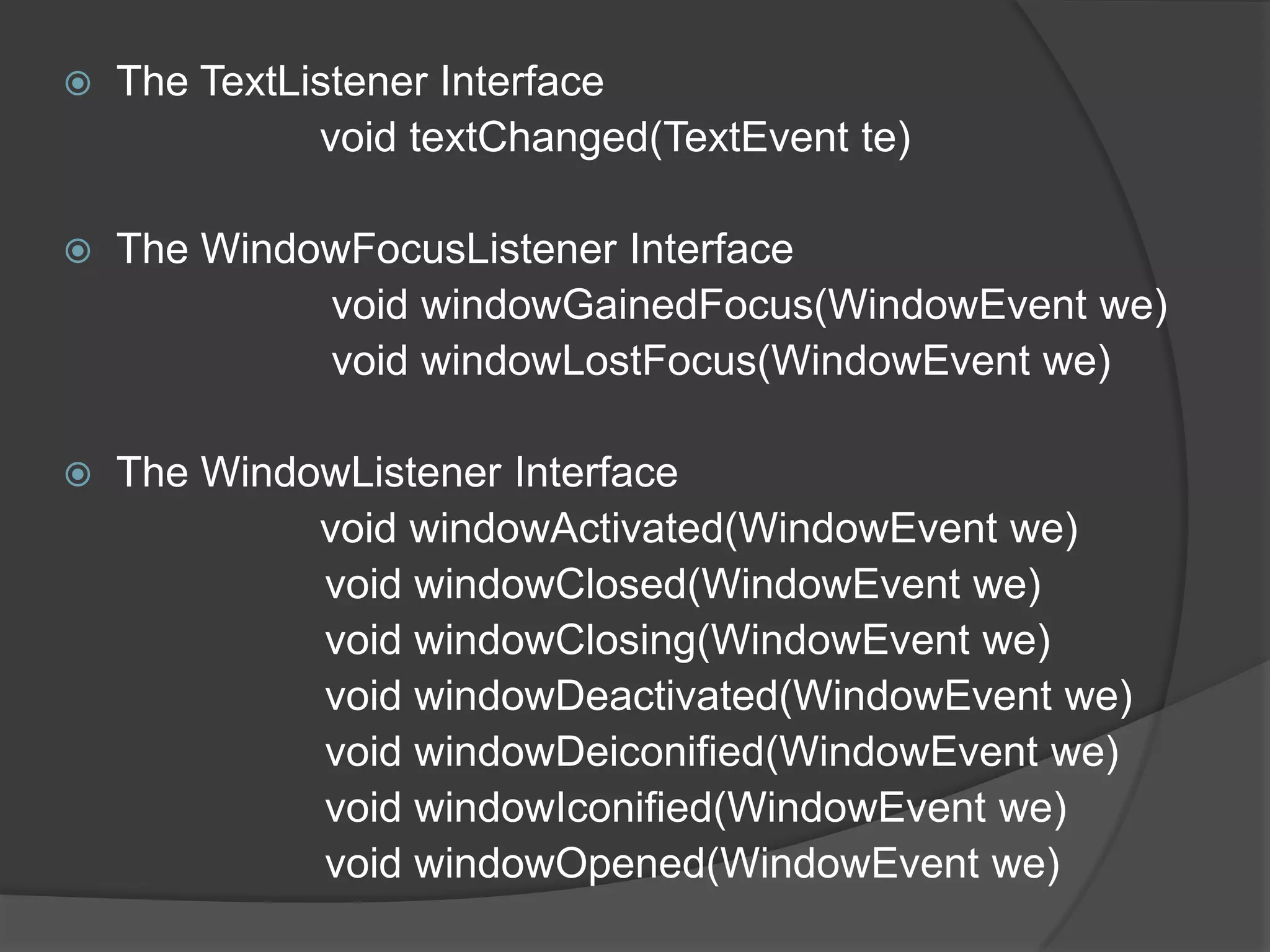    The TextListener Interface
              void textChanged(TextEvent te)

   The WindowFocusListener Interface
             void windowGainedFocus(WindowEvent we)
             void windowLostFocus(WindowEvent we)

   The WindowListener Interface
             void windowActivated(WindowEvent we)
             void windowClosed(WindowEvent we)
             void windowClosing(WindowEvent we)
             void windowDeactivated(WindowEvent we)
             void windowDeiconified(WindowEvent we)
             void windowIconified(WindowEvent we)
             void windowOpened(WindowEvent we)
 
