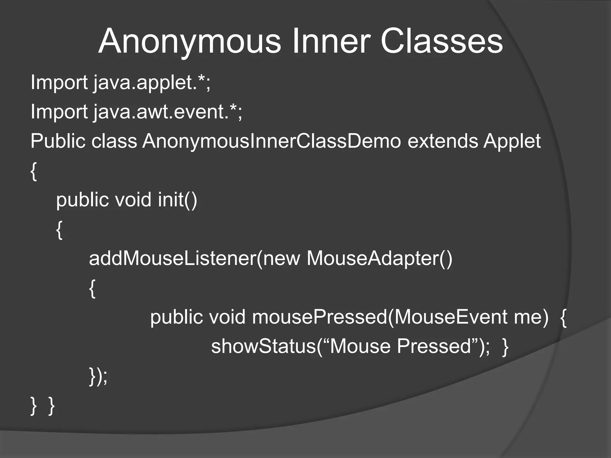 Anonymous Inner Classes
Import java.applet.*;
Import java.awt.event.*;
Public class AnonymousInnerClassDemo extends Applet
{
    public void init()
    {
       addMouseListener(new MouseAdapter()
       {
               public void mousePressed(MouseEvent me) {
                       showStatus(“Mouse Pressed”); }
       });
} }
 