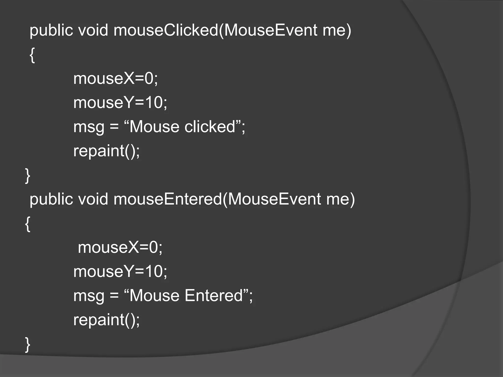 public void mouseClicked(MouseEvent me)
 {
       mouseX=0;
       mouseY=10;
       msg = “Mouse clicked”;
       repaint();
}
 public void mouseEntered(MouseEvent me)
{
        mouseX=0;
       mouseY=10;
       msg = “Mouse Entered”;
       repaint();
}
 