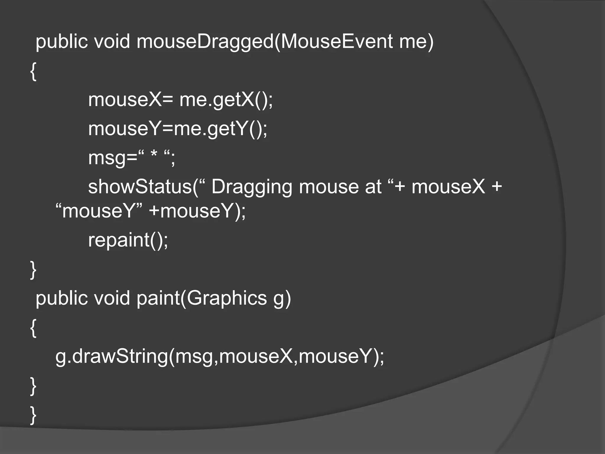 public void mouseDragged(MouseEvent me)
{
       mouseX= me.getX();
       mouseY=me.getY();
       msg=“ * “;
       showStatus(“ Dragging mouse at “+ mouseX +
   “mouseY” +mouseY);
       repaint();
}
 public void paint(Graphics g)
{
   g.drawString(msg,mouseX,mouseY);
}
}
 