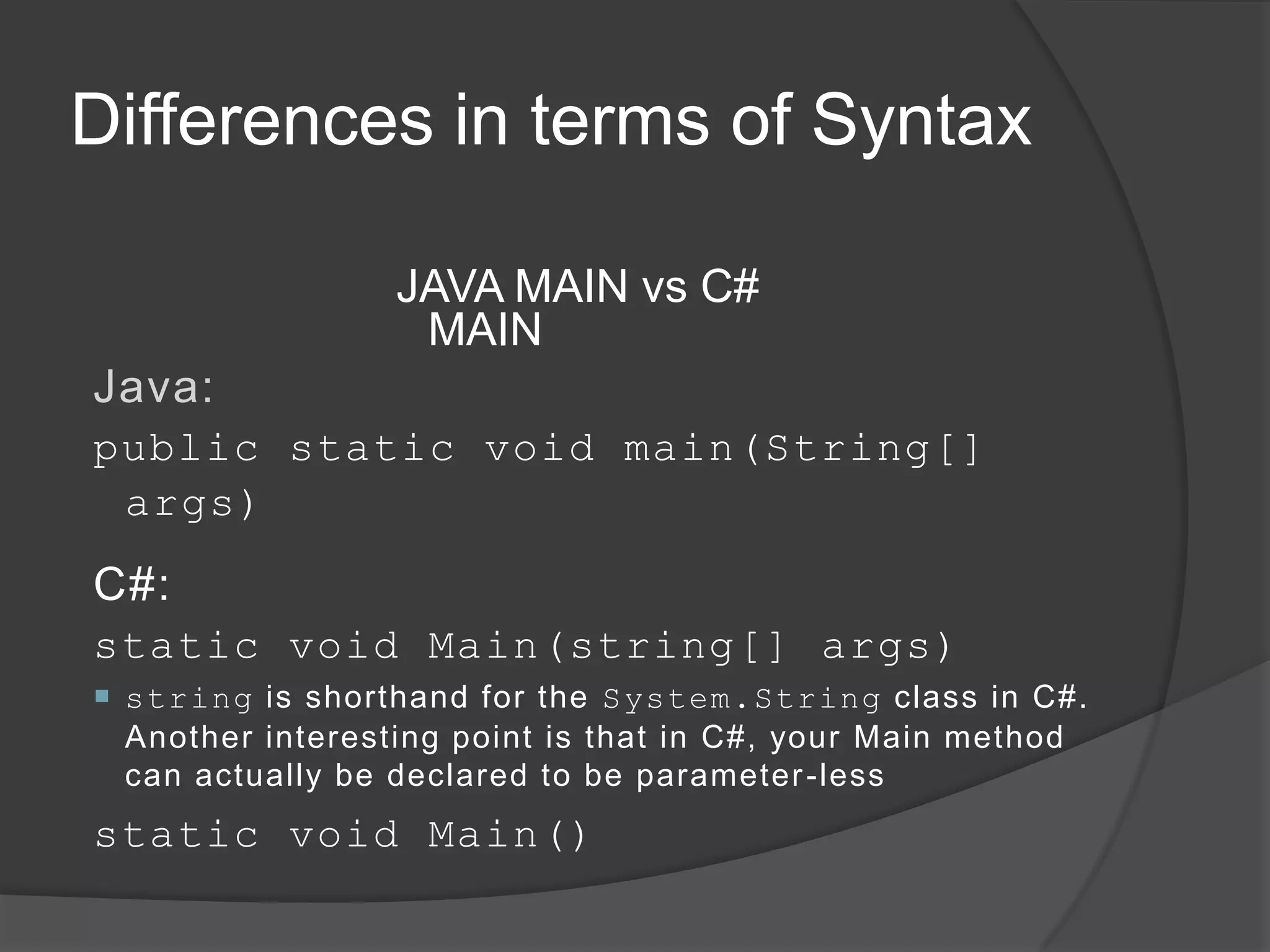 Differences in terms of Syntax

                 JAVA MAIN vs C#
                  MAIN
Java:
public static void main(String[]
 args)

C#:
static void Main(string[] args)
 string is shorthand for the System.String class in C#.
  Another interesting point is that in C#, your Main method
  can actually be declared to be parameter -less
static void Main()
 