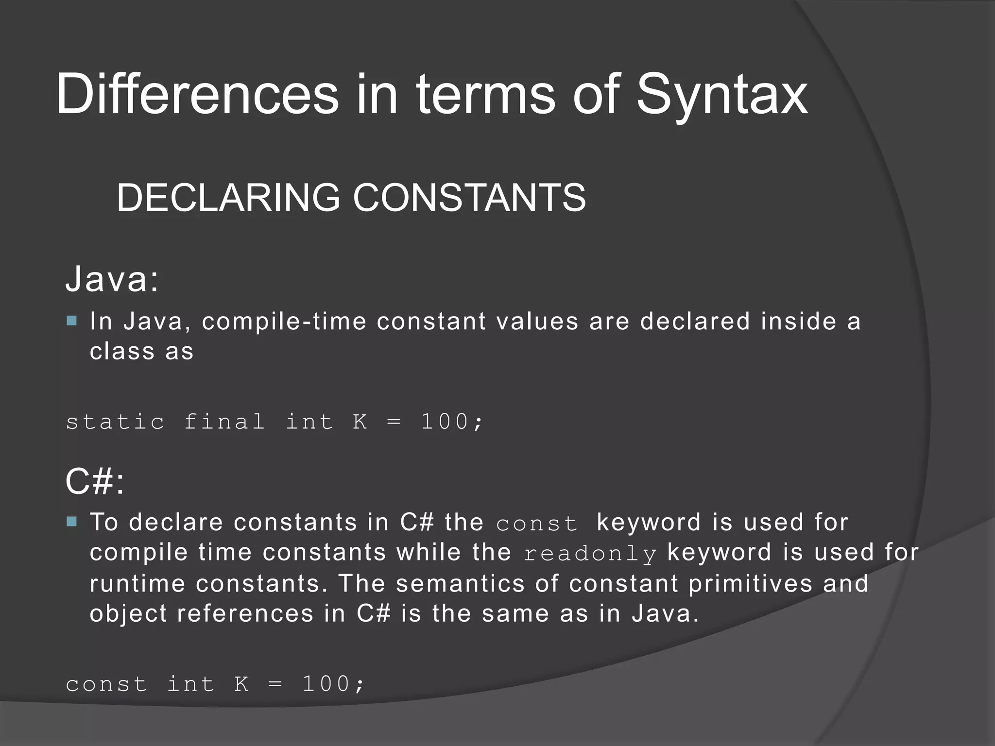 Differences in terms of Syntax
   DECLARING CONSTANTS

Java:
 In Java, compile-time constant values are declared inside a
  class as

static final int K = 100;

C#:
 To declare constants in C# the const keyword is used for
  compile time constants while the readonly keyword is used for
  runtime constants. The semantics of constant primitives and
  object references in C# is the same as in Java.

const int K = 100;
 