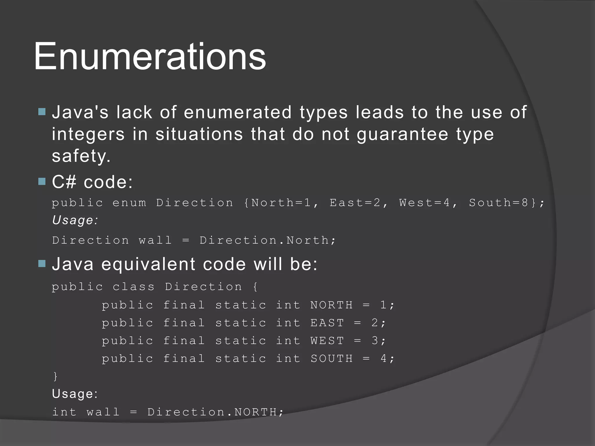 Enumerations
 Java's lack of enumerated types leads to the use of
  integers in situations that do not guarantee type
  safety.
 C# code:
 public enum Direction {North=1, East=2, West=4, South=8};
 Usage:
 D i r e c t io n w a l l = D i r e c t i o n. No rt h;

 Java equivalent code will be:
 public class Direction {
          public final static int                NORTH = 1;
          public final static int                EAST = 2;
          public final static int                WEST = 3;
          public final static int                SOUTH = 4;
 }
 Usage:
 i n t w a l l = D i r e c t i o n . NO RT H;
 