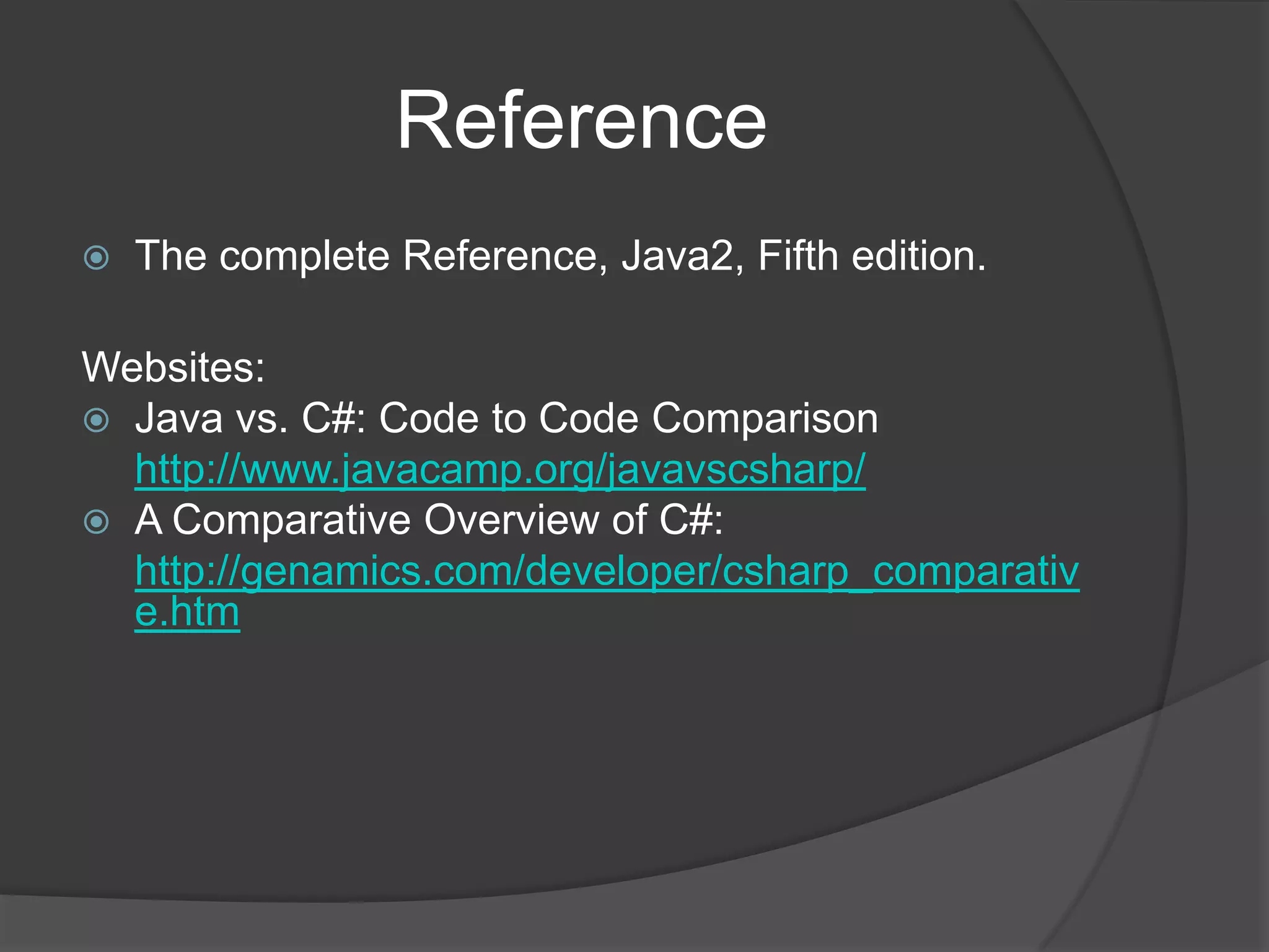 Reference
   The complete Reference, Java2, Fifth edition.

Websites:
 Java vs. C#: Code to Code Comparison
  http://www.javacamp.org/javavscsharp/
 A Comparative Overview of C#:
  http://genamics.com/developer/csharp_comparativ
  e.htm
 