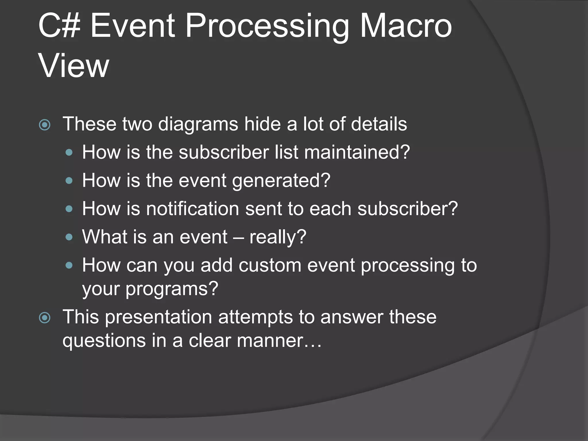 C# Event Processing Macro
View
   These two diagrams hide a lot of details
     How is the subscriber list maintained?
     How is the event generated?
     How is notification sent to each subscriber?
     What is an event – really?
     How can you add custom event processing to
      your programs?
   This presentation attempts to answer these
    questions in a clear manner…
 