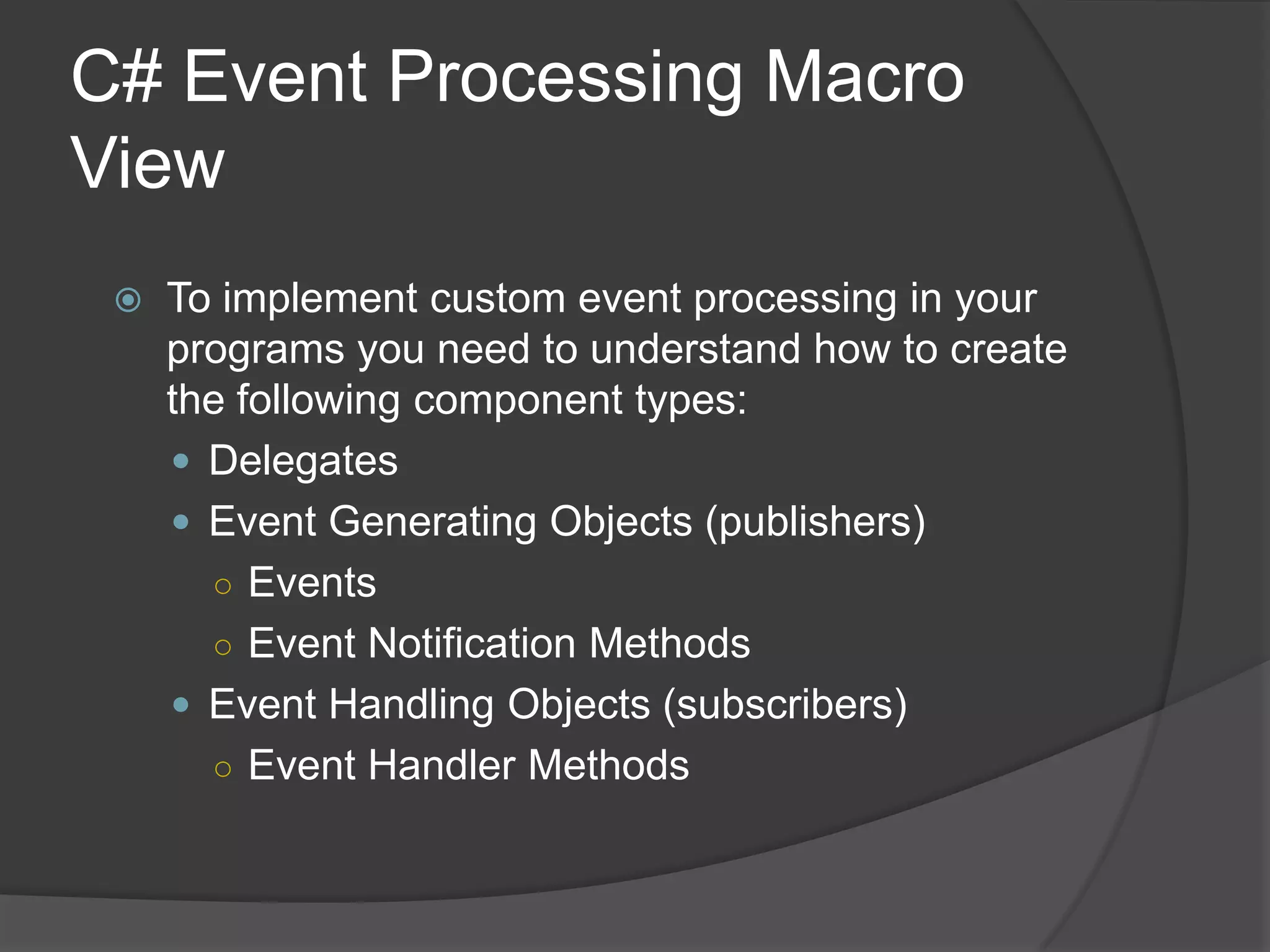 C# Event Processing Macro
View
    To implement custom event processing in your
     programs you need to understand how to create
     the following component types:
      Delegates
      Event Generating Objects (publishers)
       ○ Events
       ○ Event Notification Methods
      Event Handling Objects (subscribers)
       ○ Event Handler Methods
 