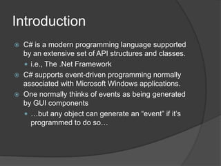 Introduction
   C# is a modern programming language supported
    by an extensive set of API structures and classes.
     i.e., The .Net Framework
   C# supports event-driven programming normally
    associated with Microsoft Windows applications.
   One normally thinks of events as being generated
    by GUI components
     …but any object can generate an “event” if it’s
      programmed to do so…
 