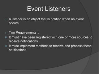 Event Listeners
o   A listener is an object that is notified when an event
    occurs.

o   Two Requirements :
   It must have been registered with one or more sources to
    receive notifications.
   It must implement methods to receive and process these
    notifications.
 