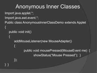 Anonymous Inner Classes
Import java.applet.*;
Import java.awt.event.*;
Public class AnonymousInnerClassDemo extends Applet
{
    public void init()
    {
       addMouseListener(new MouseAdapter()
       {
               public void mousePressed(MouseEvent me) {
                       showStatus(“Mouse Pressed”); }
       });
} }
 