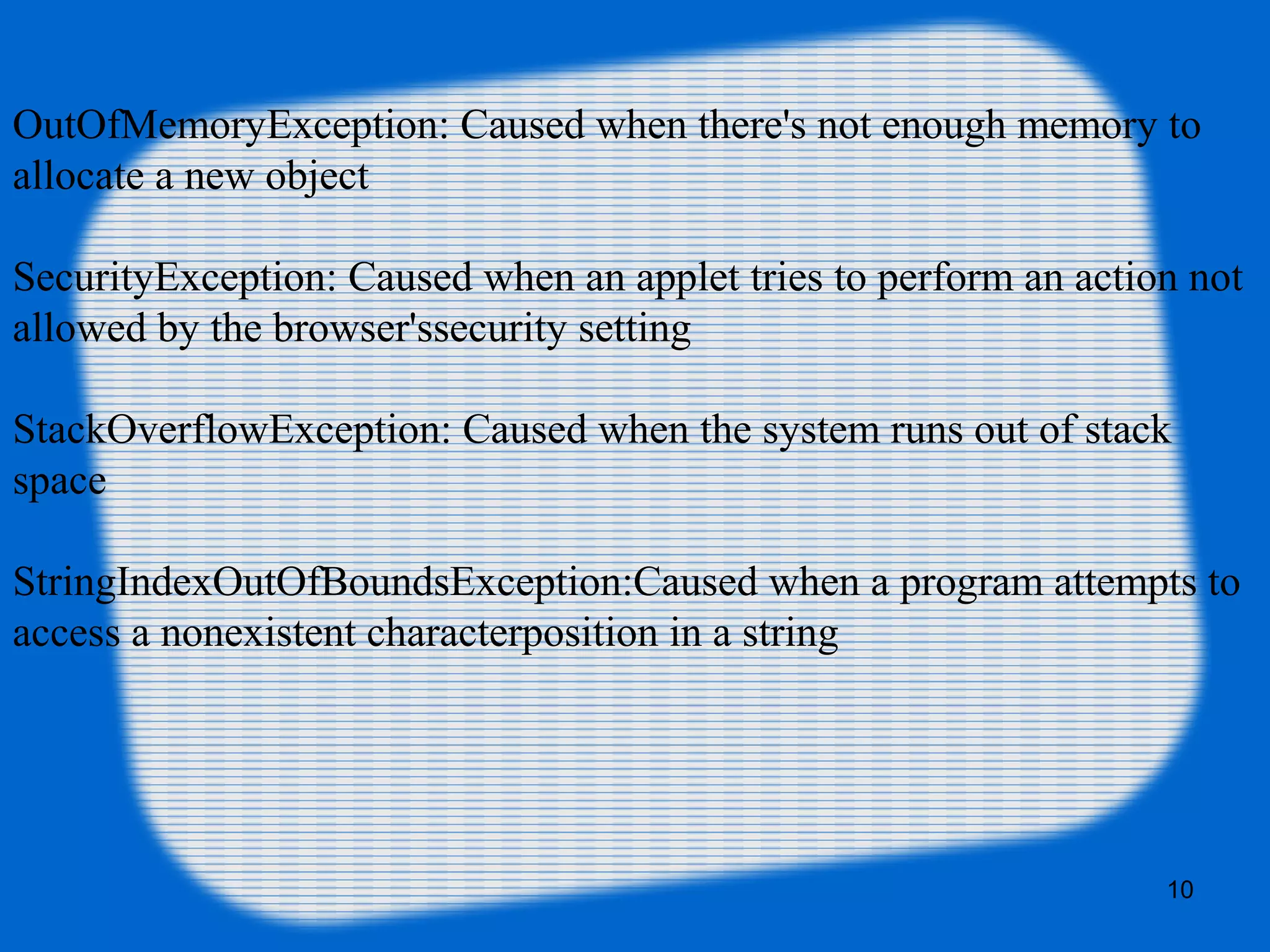 10
OutOfMemoryException: Caused when there's not enough memory to
allocate a new object
SecurityException: Caused when an applet tries to perform an action not
allowed by the browser'ssecurity setting
StackOverflowException: Caused when the system runs out of stack
space
StringIndexOutOfBoundsException:Caused when a program attempts to
access a nonexistent characterposition in a string
 