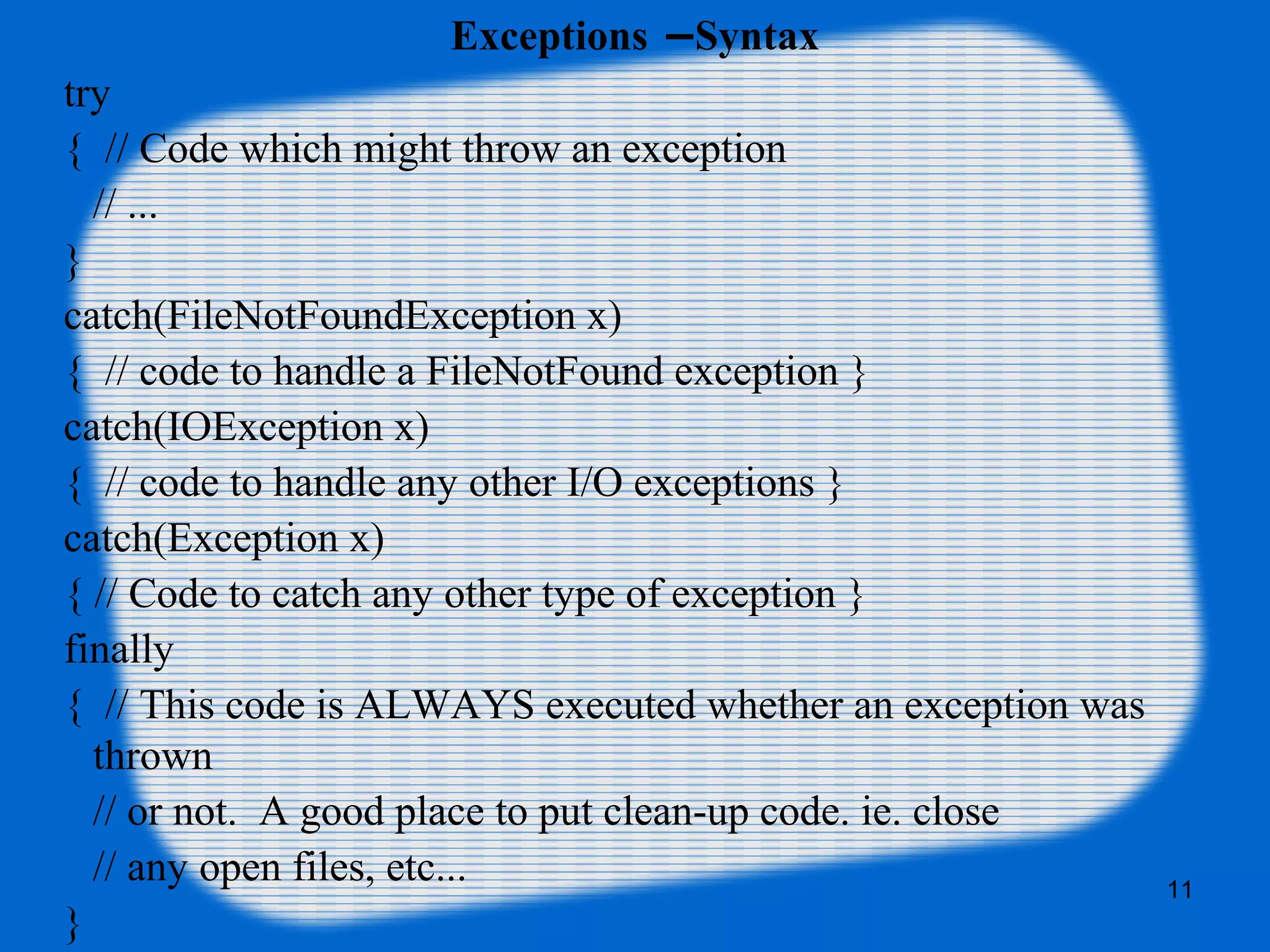 11
Exceptions –Syntax
try
{ // Code which might throw an exception
// ...
}
catch(FileNotFoundException x)
{ // code to handle a FileNotFound exception }
catch(IOException x)
{ // code to handle any other I/O exceptions }
catch(Exception x)
{ // Code to catch any other type of exception }
finally
{ // This code is ALWAYS executed whether an exception was
thrown
// or not. A good place to put clean-up code. ie. close
// any open files, etc...
}
 